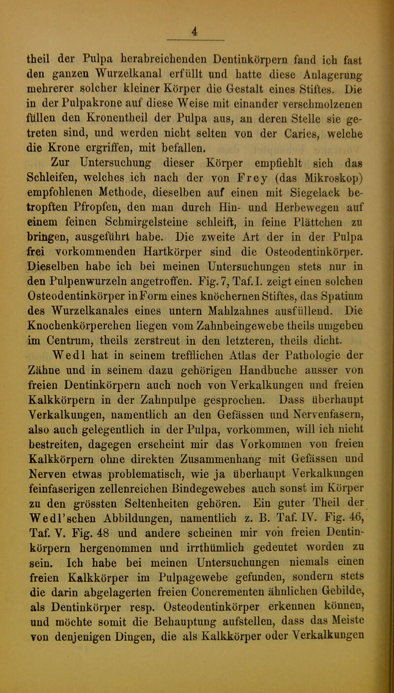 theil der Pulpa lierabreichenden Dentiukörpern fand ich fast den ganzen Wurzelkanal erfüllt und hatte diese Anlagerung j mehrerer solcher kleiner Körper die Gestalt eines Stiftes. Die ’j in der Pulpakrone auf diese Weise mit einander verschmolzenen • füllen den Kronentheil der Pulpa aus, an deren Stelle sie ge- treten sind, und vrerden nicht selten von der Caries, welche J die Krone ergriffen, mit befallen. i Zur Untersuchung dieser Köi*per empfiehlt sich das J Schleifen, welches ich nach der von Frey (das Mikroskop) | empfohlenen Methode, dieselben auf einen mit Siegelack be- ; tropften Pfropfen, den man durch Hin- und Herbewegen auf f einem feinen Schmirgelsteine schleift, in feine Plättchen zu ^ bringen, ausgeführt habe. Die zweite Art der in der Pulpa r frei vorkommenden Hartkörper sind die Osteodentinkörper. 1 Dieselben habe ich bei meinen Untersuchungen stets nur in 5 den Pulpenwurzeln angetroffen. Fig. 7, Taf. I. zeigt einen solchen Osteodentinkörper in Form eines knöchernen Stiftes, das Spatium des Wurzelkanales eines untern Mahlzahnes ausfüllend. Die Knochenkörperchen liegen vom Zahnbeingewebe theils umgeben im Centrum, theils zerstreut in den letzteren, theils dicht. Wedl hat in seinem trefflichen Atlas der Pathologie der Zähne und in seinem dazu gehörigen Handbuche ausser von freien Dentinkörpern auch noch von Verkalkungen und freien Kalkkörpern in der Zahnpulpe gesprochen. Dass überhaupt Verkalkungen, namentlich an den Gefässen und Nervenfasern, also auch gelegentlich in der Pulpa, verkommen, will ich nicht bestreiten, dagegen erscheint mir das Vorkommen von freien Kalkkörpern olme direkten Zusammenhang mit Gefössen und Nerven etwas problematisch, wie ja überhaupt Verkalkungen feinfaserigen zellenreichen Bindegewebes auch sonst im Körper zu den grössten Seltenheiten gehören. Ein guter Theil der Wedl'sehen Abbildungen, namentlich z. B. Taf. IV. Fig. 46, Taf. V. Fig. 48 und andere scheinen mir von freien Dentin- körpern hergenommen und irrthümlich gedeutet worden zu sein. Ich habe bei meinen Untersuchungen niemals einen freien Kalkkörper im Pulpagewebe gefunden, sondern stets die darin abgelagerten freien Concrementen ähnlichen Gebilde, als Dentinkörper resp. Osteodentinkörper erkennen können, und möchte somit die Behauptung aufstellen, dass das Meiste von denjenigen Dingen, die als Kalkkörper oder Verkalkungen