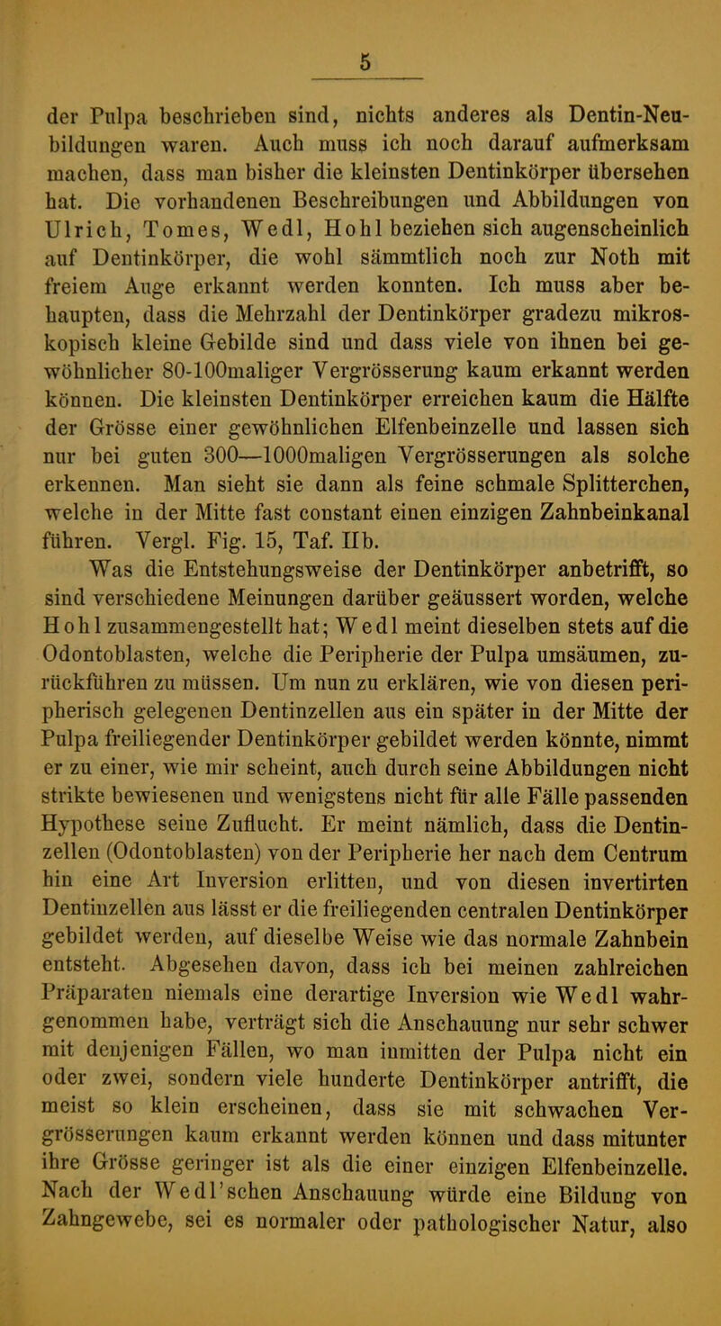 der Pulpa beschrieben sind, nichts anderes als Dentin-Neu- bildungen waren. Auch muss ich noch darauf aufmerksam machen, dass man bisher die kleinsten Dentinkörper übersehen hat. Die vorhandenen Beschreibungen und Abbildungen von Ulrich, Tomes, Wedl, Hohl beziehen sich augenscheinlich auf Dentinkörper, die wohl sämmtlich noch zur Noth mit freiem Auge erkannt werden konnten. Ich muss aber be- haupten, dass die Mehrzahl der Dentinkörper gradezu mikros- kopisch kleine Gebilde sind und dass viele von ihnen bei ge- wöhnlicher 80-lOOmaliger Vergrösserung kaum erkannt werden können. Die kleinsten Dentinkörper erreichen kaum die Hälfte der Grösse einer gewöhnlichen Elfenbeinzelle und lassen sich nur bei guten 300—lOOOmaligen Vergrösserungen als solche erkennen. Man sieht sie dann als feine schmale Splitterchen, welche in der Mitte fast constant einen einzigen Zahnbeinkanal führen. Vergl. Fig. 15, Taf. Hb. Was die Entstehungsweise der Dentinkörper anbetrifft, so sind verschiedene Meinungen darüber geäussert worden, welche Hohl zusammengestellt hat; Wedl meint dieselben stets auf die Odontoblasten, welche die Peripherie der Pulpa umsäumen, zu- rückführen zu müssen. Um nun zu erklären, wie von diesen peri- pherisch gelegenen Dentinzellen aus ein später in der Mitte der Pulpa freiliegender Dentinkörper gebildet werden könnte, nimmt er zu einer, wie mir scheint, auch durch seine Abbildungen nicht strikte bewiesenen und wenigstens nicht für alle Fälle passenden Hypothese seine Zuflucht. Er meint nämlich, dass die Dentin- zellen (Odontoblasten) von der Peripherie her nach dem Centrum hin eine Art Inversion erlitten, und von diesen invertirten Dentinzellen aus lässt er die freiliegenden centralen Dentinkörper gebildet werden, auf dieselbe Weise wie das normale Zahnbein entsteht. Abgesehen davon, dass ich bei meinen zahlreichen Präparaten niemals eine derartige Inversion wie Wedl wahr- genommen habe, verträgt sich die Anschauung nur sehr schwer mit denjenigen Fällen, wo man inmitten der Pulpa nicht ein oder zwei, sondern viele hunderte Dentinkörper antrifft, die meist so klein erscheinen, dass sie mit schwachen Ver- grösserungen kaum erkannt werden können und dass mitunter ihre Grösse geringer ist als die einer einzigen Elfenbeinzelle. Nach der Wedl’sehen Anschauung würde eine Bildung von Zahngewebe, sei es normaler oder pathologischer Natur, also