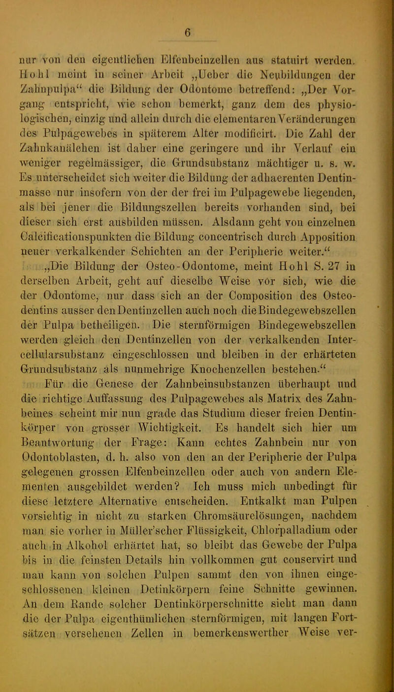 nur von den eigentlichen Elfeubeiuzellen aus statuirt werden. Hohl meint in seiner Arbeit „Ucber die Neubildungen der Zahn|)uli)a“ die Hildung der Odoutome bctrettend: „Der Vor- gang entspricht, wie schon bemerkt, ganz dem des physio- logischen, einzig und allein durch die elementaren Veränderungen des Pulpagewebes in späterem Alter rnodificirt. Die Zahl der Zahnkanälchen ist daher eine geringere und ihr Verlauf ein weniger regelmässiger, die Grundsubstanz mächtiger u. s. w. Es unterscheidet sich weiter die Bildung der adhaerenten Dentin- masse nur insofern von der der frei im Pulpagewebe liegenden, als bei jener die Bildungszellen bereits vorhanden sind, bei dieser sich erst ausbilden müssen. Alsdann geht von einzelnen Calciticationspunkten die Bildung concentrisch durch Apposition neuer verkalkender Schichten an der Peripherie weiter.“ „Die Bildung der Osteo-Odontome, meint Hohl S. 27 in derselben Arbeit, geht auf dieselbe Weise vor sich, wie die der Odoutome, nur dass sich an der Composition des Osteo- dentins ausser den Dentinzellen auch noch dieBiudegewebszellen der Pulpa betheiligen. Die sternförmigen Bindegewebszellen werden gleich den Dentinzellen von der verkalkenden Inter- cellularsubstanz eingeschlossen und bleiben in der erhärteten Gruudsubstanz als nunmehrige Knochenzellen bestehen.“ Für die Genese der Zahnbeinsubstanzen überhaupt und die richtige Auffassung des Pulpagewebes als Matrix des Zahn- beines scheint mir nun grade das Studium dieser freien Dentin- körper von grosser Wichtigkeit. Es handelt sich hier um Beantwortung der Frage: Kann echtes Zahnbein nur von Odontoblasten, d. h. also von den an der Peripherie der Pulpa gelegenen grossen Elfenbeinzellen oder auch von andern Ele- menten ausgebildet werden? Ich muss mich unbedingt für diese letztere Alternative entscheiden. Entkalkt man Pulpen vorsichtig in nicht zu starken Chromsäurelösungen, nachdem man sie vorher in Müller’scher Flüssigkeit, Chlorpalladium oder auch in Alkohol erhärtet hat, so bleibt das Gewebe der Pulpa bis in die feinsten Details hin vollkommen gut couservirt und man kann von solchen Pulpen sammt den von ihnen einge- schlossenen kleinen Detinkörpern feine Schnitte gewinnen. An dem Rande solcher Dentinkörperschnitte sieht man dann die der Pulpa eigenthümlichen sternförmigen, mit langen Fort- sätzen versehenen Zellen in bemerkenswerther AVeise ver-