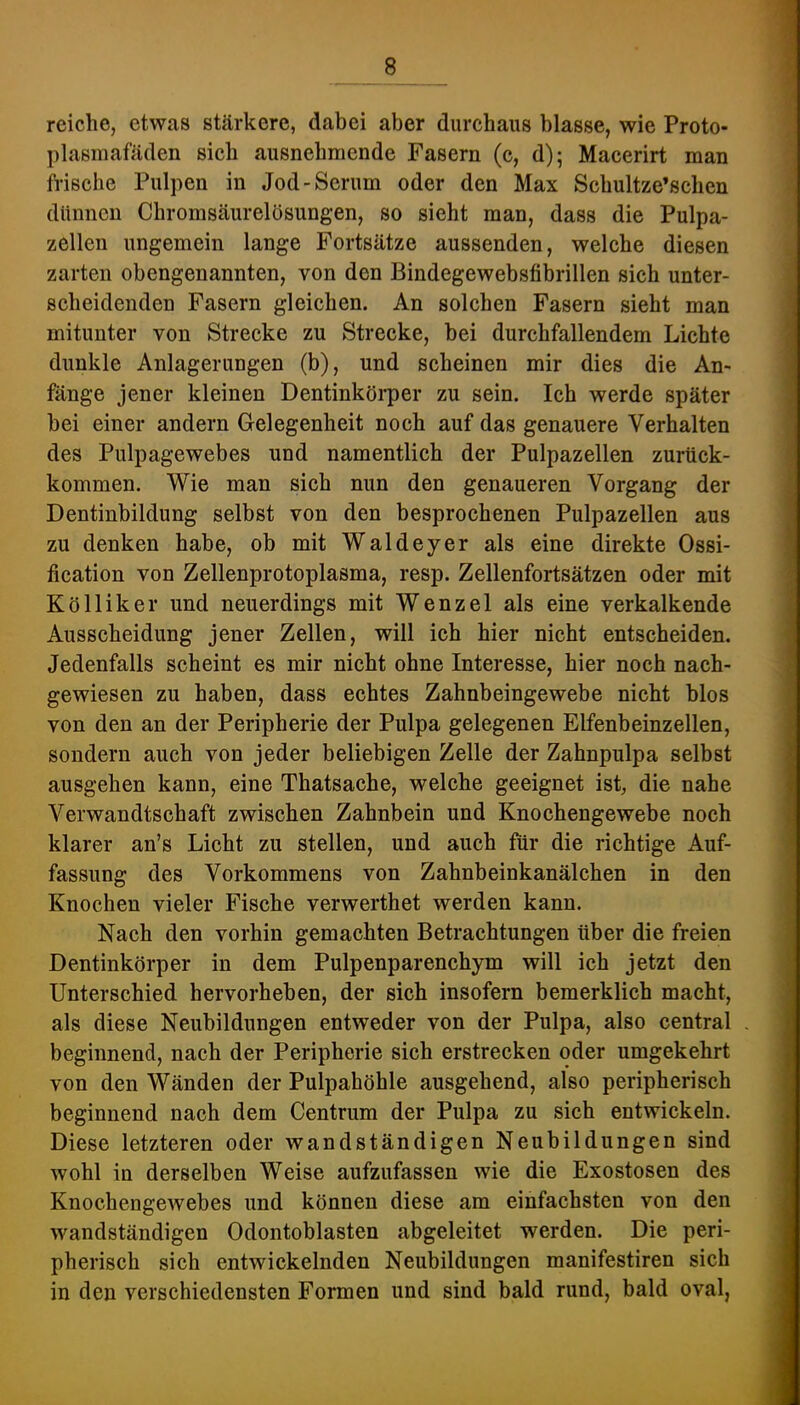 reiche, etwas stärkere, dabei aber durchaus blasse, wie Proto- plasmafäden sich ausnehmende Fasern (c, d); Macerirt man frische Pulpen in Jod-Serum oder den Max Schultze’schen dünnen Chromsäurelösungen, so sieht man, dass die Pulpa- zellen ungemein lange Fortsätze aussenden, welche diesen zarten obengenannten, von den Bindegewebsfibrillen sich unter- scheidenden Fasern gleichen. An solchen Fasern sieht man mitunter von Strecke zu Strecke, bei durchfallendem Lichte dunkle Anlagerungen (b), und scheinen mir dies die An- fänge jener kleinen Dentinkörper zu sein. Ich werde später bei einer andern Gelegenheit noch auf das genauere Verhalten des Pulpagewebes und namentlich der Pulpazellen zurück- kommen. Wie man sich nun den genaueren Vorgang der Dentinbildung selbst von den besprochenen Pulpazellen aus zu denken habe, ob mit Waldeyer als eine direkte Ossi- fication von Zellenprotoplasma, resp. Zellenfortsätzen oder mit Kölliker und neuerdings mit Wenzel als eine verkalkende Ausscheidung jener Zellen, will ich hier nicht entscheiden. Jedenfalls scheint es mir nicht ohne Interesse, hier noch nach- gewiesen zu haben, dass echtes Zahnbeingewebe nicht blos von den an der Peripherie der Pulpa gelegenen Elfenbeinzellen, sondern auch von jeder beliebigen Zelle der Zahnpulpa selbst ausgehen kann, eine Thatsache, welche geeignet ist, die nahe Verwandtschaft zwischen Zahnbein und Knochengewebe noch klarer an’s Licht zu stellen, und auch für die richtige Auf- fassung des Vorkommens von Zahnbeinkanälchen in den Knochen vieler Fische verwerthet werden kann. Nach den vorhin gemachten Betrachtungen über die freien Dentinkörper in dem Pulpenparenchym will ich jetzt den Unterschied hervorheben, der sich insofern bemerklich macht, als diese Neubildungen entweder von der Pulpa, also central beginnend, nach der Peripherie sich erstrecken oder umgekehrt von den Wänden der Pulpahöhle ausgehend, also peripherisch beginnend nach dem Centrum der Pulpa zu sich entwickeln. Diese letzteren oder wandständigen Neubildungen sind wohl in derselben Weise aufzufassen wie die Exostosen des KnochengCAvebes und können diese am einfachsten von den wandständigen Odontoblasten abgeleitet werden. Die peri- pherisch sich entwickelnden Neubildungen manifestiren sich in den verschiedensten Formen und sind bald rund, bald oval,