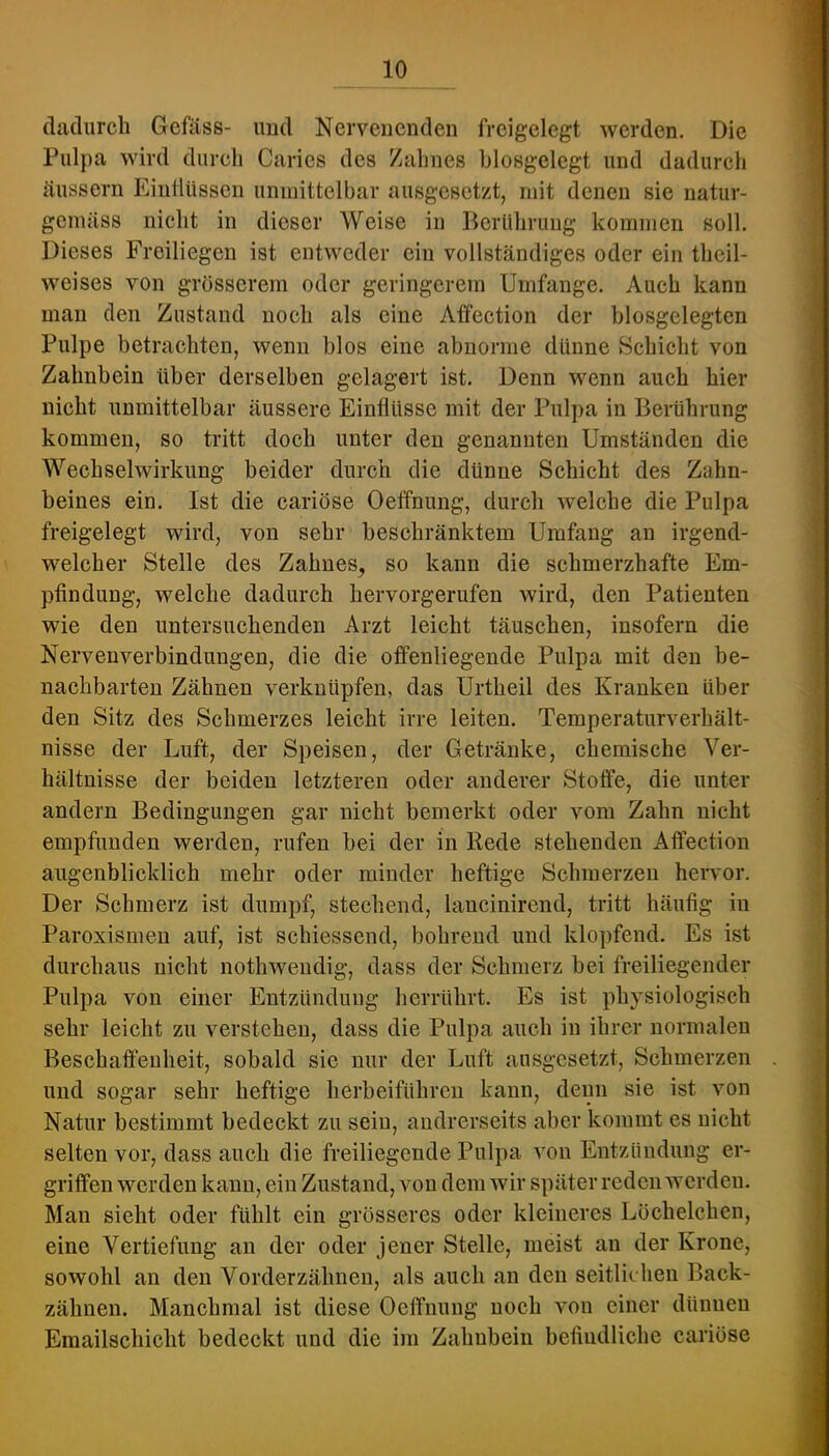 dadurch Geföss- imd Nervenenden freigelegt werden. Die Pulpa wird durch Carics des Zahnes hlosgelegt und dadurch äussern Eiutltissen unmittelbar ausgesetzt, mit denen sie natur- gemäss nicht in dieser Weise in Berührung kommen soll. Dieses Freiliegen ist entweder ein vollständiges oder ein theil- weises von grösserem oder geringerem Umfange. Auch kann man den Zustand noch als eine Affection der biosgelegten Pulpe betrachten, wenn blos eine abnorme dünne Schicht von Zahnbein über derselben gelagert ist. Denn wenn auch hier nicht unmittelbar äussere Einflüsse mit der Pulpa in Berührung kommen, so tritt doch unter den genannten Umständen die Wechselwirkung beider durch die dünne Schicht des Zahn- beines ein. Ist die cariöse Oeffnung, durch welche die Pulpa freigelegt wird, von sehr beschränktem Umfang an irgend- welcher Stelle des Zahnes, so kann die schmerzhafte Em- pfindung, welche dadurch hervorgerufen wird, den Patienten wie den untersuchenden Arzt leicht täuschen, insofern die Nerveuverbindungen, die die offenliegende Pulpa mit den be- nachbarten Zähnen verknüpfen, das Urtheil des Kranken über den Sitz des Schmerzes leicht irre leiten. Temperaturverhält- nisse der Luft, der Speisen, der Getränke, chemische Ver- hältnisse der beiden letzteren oder anderer Stoffe, die unter andern Bedingungen gar nicht bemerkt oder vom Zahn nicht empfunden werden, rufen bei der in Rede stehenden Affection augenblicklich mehr oder minder heftige Schmerzen hervor. Der Schmerz ist dumpf, stechend, lancinirend, tritt häufig in Paroxismen auf, ist schiessend, bohrend und klopfend. Es ist durchaus nicht nothwendig, dass der Schmerz bei freiliegender Pulpa von einer Entzündung lierrührt. Es ist physiologisch sehr leicht zu verstehen, dass die Pulpa auch in ihrer normalen Beschaffenheit, sobald sie nur der Luft ausgesetzt, Schmerzen und sogar sehr heftige herbeiführen kann, denn sie ist von Natur bestimmt bedeckt zu sein, andrerseits aber kommt es nicht selten vor, dass auch die freiliegende Pulpa von Entzündung er- griffen werden kann, ein Zustand, von dem wir später reden werden. Man sieht oder fühlt ein grösseres oder kleineres Löchelchen, eine Vertiefung an der oder jener Stelle, meist an der Krone, sowohl an den Vorderzähnen, als auch an den seitliehen Back- zähnen. Manchmal ist diese Oeffnung noch von einer dünnen Emailschicht bedeckt und die im Zahnbein befindliche cariöse