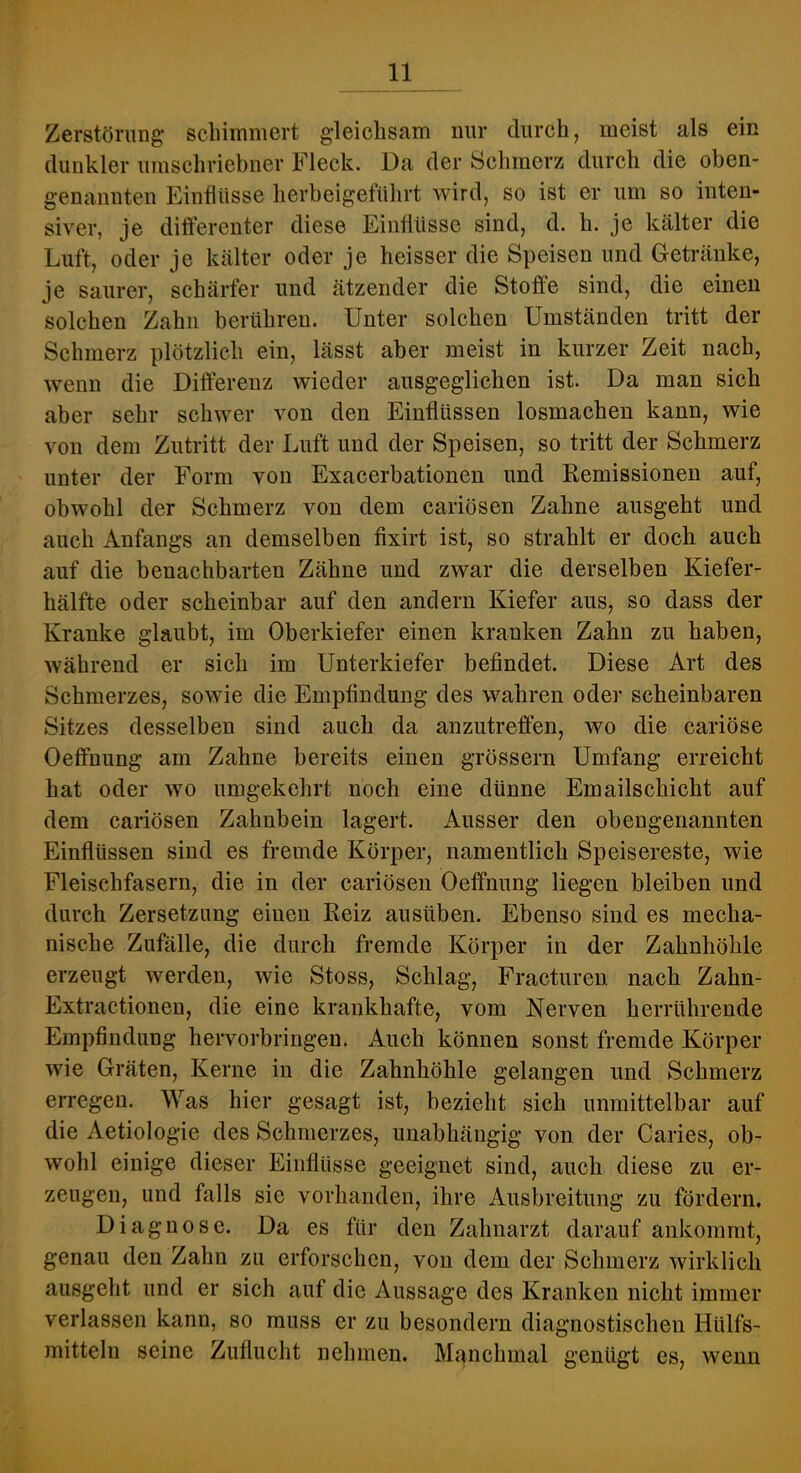 Zerstörung schimmert gleichsam nur durch, meist als ein dunkler umschriebner Fleck. Da der Schmerz durch die oben- genannten Einflüsse herbeigeftthrt wird, so ist er um so inten- siver, je differenter diese Einflüsse sind, d. h. je kälter die Luft, oder je kälter oder je heisser die Speisen und Getränke, je saurer, schärfer und ätzender die Stoffe sind, die einen solchen Zahn berühren. Unter solchen Umständen tritt der Schmerz plötzlich ein, lässt aber meist in kurzer Zeit naeh, wenn die Differenz wieder ausgeglichen ist. Da man sich aber sehr schwer von den Einflüssen losmachen kann, wie von dem Zutritt der Luft und der Speisen, so tritt der Schmerz unter der Form von Exacerbationen und Remissionen auf, obwohl der Schmerz von dem cariösen Zahne ausgeht und auch Anfangs an demselben fixirt ist, so strahlt er doch auch auf die benachbarten Zähne und zwar die derselben Kiefer- hälfte oder scheinbar auf den andern Kiefer aus, so dass der Kranke glaubt, im Oberkiefer einen kranken Zahn zu haben, während er sich im Unterkiefer befindet. Diese Art des Schmerzes, sowie die Empfindung des wahren oder scheinbaren Sitzes desselben sind auch da anzutreffen, wo die cariöse Oeffnung am Zahne bereits einen grössern Umfang erreicht hat oder wo umgekehrt noch eine dünne Emailschicht auf dem cariösen Zahnbein lagert. Ausser den obengenannten Einflüssen sind es fremde Körper, namentlich Speisereste, wie Fleischfasern, die in der cariösen Oeffnung liegen bleiben und durch Zersetzung einen Reiz ausüben. Ebenso sind es mecha- nische Zufälle, die durch fremde Körper in der Zahnhöhle erzeugt werden, wie Stoss, Schlag, Fracturen nacb Zahn- Extractionen, die eine krankhafte, vom Nerven herrührende Empfindung heiworbringen. Auch können sonst fremde Körper wie Gräten, Kerne in die Zahnböhle gelangen und Schmerz erregen. Was hier gesagt ist, bezieht sich unmittelbar auf die Aetiologie des Schmerzes, unabhängig von der Caries, ob- wohl einige dieser Einflüsse geeignet sind, auch diese zu er- zeugen, und falls sie vorhanden, ihre Ausbreitung zu fördern. Diagnose. Da es für den Zahnarzt darauf ankommt, genau den Zahn zu erforschen, von dem der Schmerz wirklich ausgeht und er sich auf die Aussage des Kranken nicht immer verlassen kann, so muss er zu besondern diagnostischen Hülfs- mitteln seine Zuflucht nehmen. Manchmal genügt es, wenn