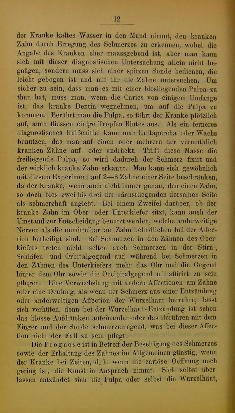 der Kranke kaltes Wasser in den Mund nimmt, den kranken Zahn dureh Erregung des Sehmerzes zu erkennen, wobei die Angabe des Kranken eher maassgebend ist, aber man kann sieb mit dieser diagnostischen Untersuchung allein nicht be- gnügen, sondern muss sich einer spitzen Sonde bedienen, die leicht gebogen ist und mit ihr die Zähne untersuchen. Um sicher zu sein, dass man es mit einer blosliegenden Pulpa zu thun hat, muss man, wenn die Caries von einigem Umfange ist, das kranke Dentin wegnehmen, um auf die Pulpa zu kommen. Berührt man die Pulpa, so fährt der Kranke plötzlich auf, auch fliessen einige Tropfen Blutes aus. Als ein ferneres diagnostisches Hülfsmittel kann man Guttapercha oder Wachs benutzen, das man auf einen oder mehrere der vermuthlich kranken Zähne auf- oder andrückt. Tritft diese Masse die freiliegende Pulpa, so wird dadurch der Schmerz fixirt und der wirklich kranke Zahn erkannt. Man kann sich gewöhnlich mit diesem Experiment auf 2—3 Zähne einer Seite beschränken, da der Kranke, wenn auch nicht immer genau, den einen Zahn, so doch blos zwei bis drei der nächstliegenden derselben Seite als schmerzhaft angiebt. Bei einem Zweifel darüber, ob der kranke Zahn im Ober- oder Unterkiefer sitzt, kann auch der Umstand zur Entscheidung benutzt werden, welche anderweitige Nerven als die unmittelbar am Zahn befindlichen bei der Affec- tion betheiligt sind. Bei Schmerzen in den Zähnen des Ober- kiefers treten nicht selten auch Schmerzen in der Stirn-, Schläfen- und Orbitalgegend auf, während bei Schmerzen in den Zähnen des Unterkiefers mehr das Ohr und die Gegend hinter dem Ohr sowie die Occipitalgegend mit afficirt zu sein pflegen. Eine Verwechslung mit andern Affectionen am Zahne oder eine Deutung, als wenn der Schmerz aus einer Entzündung oder anderweitigen Affectiou der Wurzelhaut herrühre, lässt sich verhüten, denn bei der Wurzelhaut-Entzündung ist schon das blosse Aufdrücken aufeinander oder das Berühren mit dem Finger und der Sonde schmerzerregend, was bei dieser Affec- tion nicht der Fall zu sein pflegt. Die P r 0 g n 0 s e ist in Betreff der Beseitigung des Schmerzes sowie der Erhaltung des Zahnes im Allgemeinen günstig, wenn der Kranke bei Zeiten, d. h. wenn die cariöse Ocffnung noch gering ist, die Kunst in Anspruch nimmt. Sich selbst über- lassen entzündet sich dio^ Pulpa oder selbst die Wurzelhaut,
