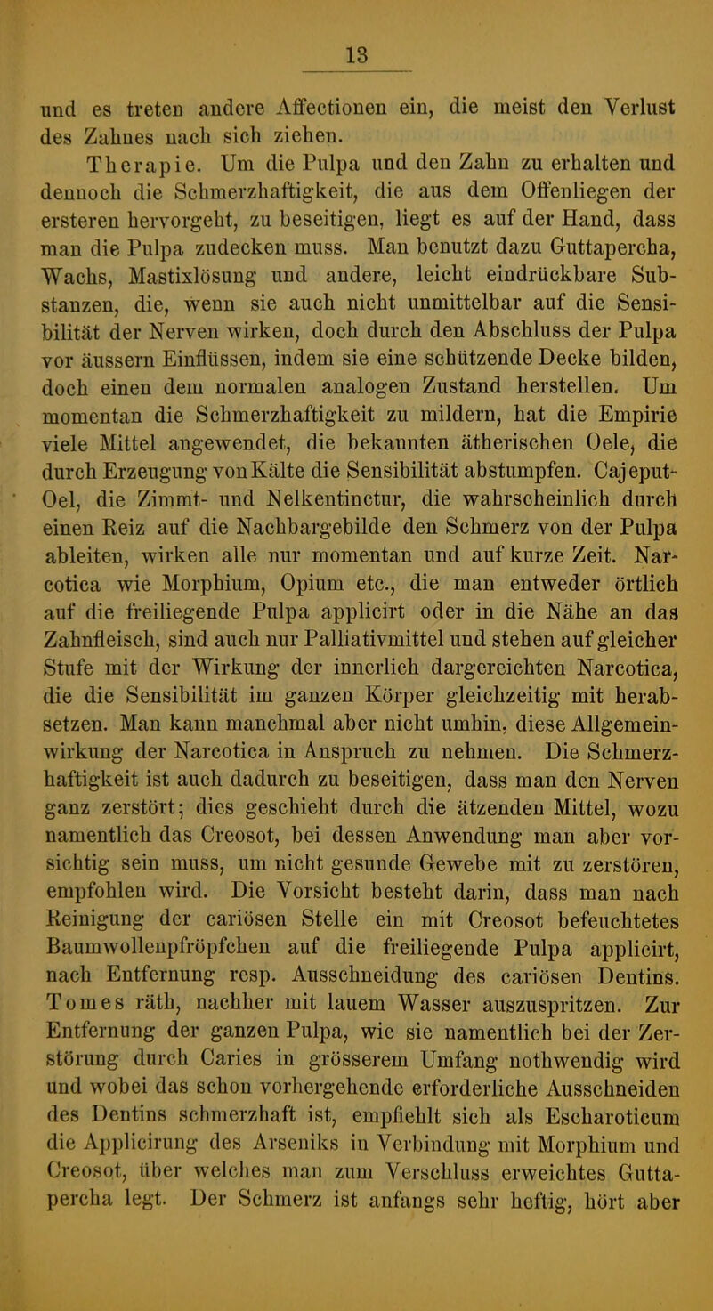imd es treten andere Affectionen ein, die meist den Verlust des Zahnes nach sich ziehen. Therapie. Um die Pulpa und den Zahn zu erhalten und dennoch die Schmerzhaftigkeit, die aus dem Offenliegen der ersteren hervorgeht, zu beseitigen, liegt es auf der Hand, dass man die Pulpa zudecken muss. Man benutzt dazu Guttapercha, Wachs, Mastixlösung und andere, leicht eindrückbare Sub- stanzen, die, wenn sie auch nicht unmittelbar auf die Sensi- bilität der Nerven wirken, doch durch den Abschluss der Pulpa vor äussern Einflüssen, indem sie eine schützende Decke bilden, doch einen dem normalen analogen Zustand herstellen. Um momentan die Schmerzhaftigkeit zu mildern, hat die Empirie viele Mittel angewendet, die bekannten ätherischen Oele, die durch Erzeugung von Kälte die Sensibilität abstumpfen. Cajeput- Oel, die Zimmt- und Nelkentinctur, die wahrscheinlich durch einen Reiz auf die Nachbargebilde den Schmerz von der Pulpa ableiten, wirken alle nur momentan und auf kurze Zeit. Nar- cotica wie Morphium, Opium etc., die man entweder örtlich auf die freiliegende Pulpa applicirt oder in die Nähe an das Zahnfleisch, sind auch nur Palliativmittel und stehen auf gleicher Stufe mit der Wirkung der innerlich dargereichten Narcotica, die die Sensibilität im ganzen Körper gleichzeitig mit herab- setzen. Man kann manchmal aber nicht umhin, diese Allgemein- wirkung der Narcotica in Anspruch zu nehmen. Die Schmerz- haftigkeit ist auch dadurch zu beseitigen, dass man den Nerven ganz zerstört; dies geschieht durch die ätzenden Mittel, wozu namentlich das Creosot, bei dessen Anwendung man aber vor- sichtig sein muss, um nicht gesunde Gewebe mit zu zerstören, empfohlen wird. Die Vorsicht besteht darin, dass man nach Reinigung der cariösen Stelle ein mit Creosot befeuchtetes Baumwollenpfröpfchen auf die freiliegende Pulpa applicirt, nach Entfernung resp. Ausschneidung des cariösen Dentins. Tom es räth, nachher mit lauem Wasser auszuspritzen. Zur Entfernung der ganzen Pulpa, wie sie namentlich bei der Zer- störung durch Caries in grösserem Umfang nothwendig wird und wobei das schon vorhergehende erforderliche Ausschneiden des Dentins schmerzhaft ist, empfiehlt sich als Escharoticum die Applicirung des Arseniks in Verbindung mit Morphium und Creosot, über welches man zum Verschluss erweichtes Gutta- percha legt. Der Schmerz ist anfangs sehr heftig, hört aber