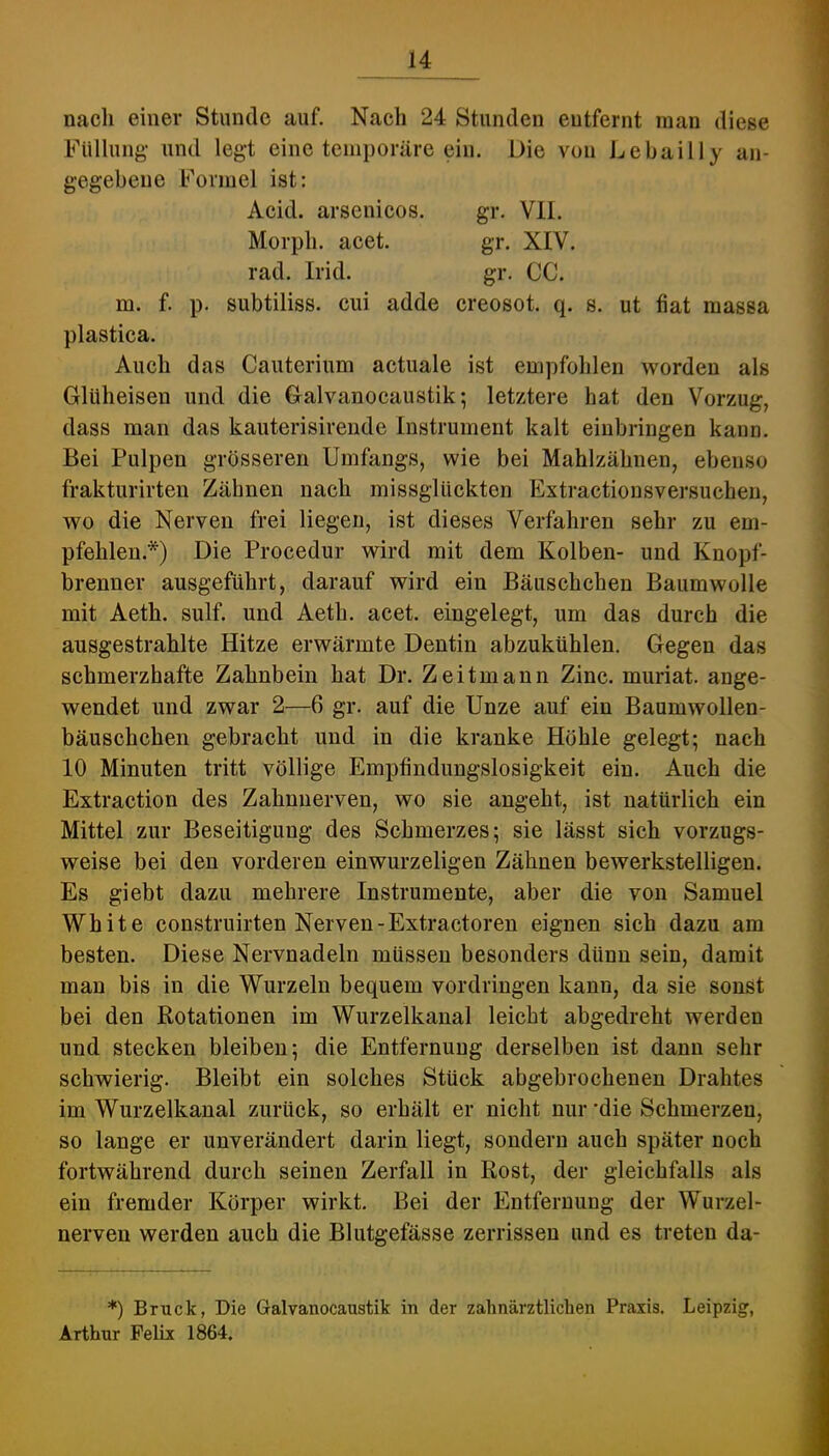nach einer Stunde auf. Nach 24 Stunden entfernt man diese Füllung- und legt eine temporäre ein. Die von Lebailly an- gegebene Formel ist: Acid. arsenicos. gr. VII. Morph, acet. gr. XIV. rad. Irid. gr. CC. m. f. p. subtiliss. cui adde creosot. q. s. ut fiat massa plastica. Auch das Cauterium actuale ist empfohlen worden als Glüheisen und die Galvanocaustik; letztere hat den Vorzug, dass man das kauterisirende Instrument kalt einbringen kann. Bei Pulpen grösseren Umfangs, wie bei Mahlzähnen, ebenso frakturirten Zähnen nach missglückten Extractionsversuchen, wo die Nerven frei liegen, ist dieses Verfahren sehr zu em- pfehlen.*) Die Procedur wird mit dem Kolben- und Knopf- brenner ausgeführt, darauf wird ein Bäuschchen Baumwolle mit Aeth. sulf. und Aeth. acet. eingelegt, um das durch die ausgestrahlte Hitze erwärmte Dentin abzukühlen. Gegen das schmerzhafte Zahnbein hat Dr. Zeitmaun Zinc. muriat. ange- wendet und zwar 2—6 gr. auf die Unze auf ein Baumwollen- bäuschchen gebracht und in die kranke Höhle gelegt; nach 10 Minuten tritt völlige Empfindungslosigkeit ein. Auch die Extraction des Zahmierven, wo sie angeht, ist natürlich ein Mittel zur Beseitigung des Schmerzes; sie lässt sich vorzugs- weise bei den vorderen einwurzeligen Zähnen bewerkstelligen. Es giebt dazu mehrere Instrumente, aber die von Samuel White construirten Nerven-Extractoren eignen sich dazu am besten. Diese Nervnadeln müssen besonders dünn sein, damit man bis in die Wurzeln bequem Vordringen kann, da sie sonst bei den Rotationen im Wurzelkanal leicht abgedreht werden und stecken bleiben; die Entfernung derselben ist dann sehr schwierig. Bleibt ein solches Stück abgebrochenen Drahtes im Wurzelkanal zurück, so erhält er nicht nur die Schmerzen, so lange er unverändert darin liegt, sondern auch später noch fortwährend durch seinen Zerfall in Rost, der gleichfalls als ein fremder Körper wirkt. Bei der Entfernung der Wurzel- nerven werden auch die Blutgefässe zerrissen und es treten da- *) Bruck, Die Galvanocaustik in der zahnärztlichen Praxis. Leipzig, Arthur Felix 1864.