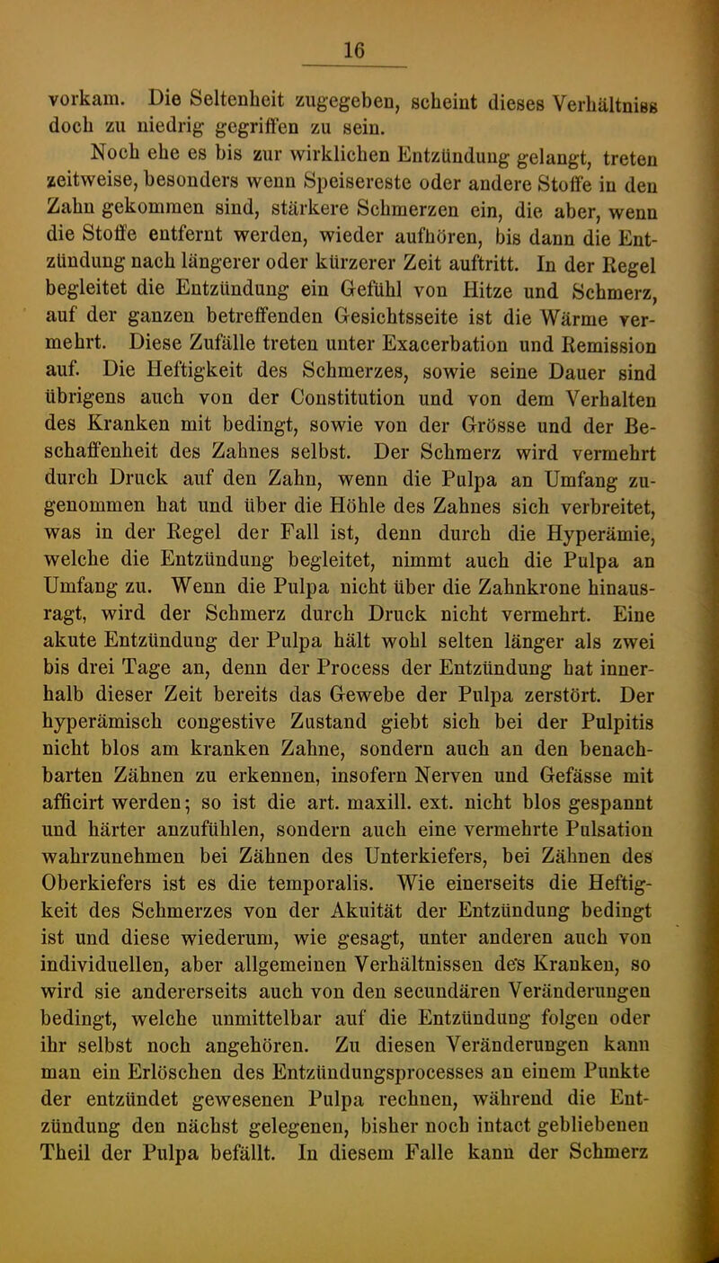 vorkam. Die Seltenheit zugegeben, seheint dieses Verhältniss doch zu niedrig gegriffen zu sein. Noch ehe es bis zur wirklichen Entzündung gelangt, treten zeitweise, besonders wenn Speisereste oder andere Stoffe in den Zahn gekommen sind, stärkere Schmerzen ein, die aber, wenn die Stoffe entfernt werden, wieder aufhören, bis dann die Ent- zündung nach längerer oder kürzerer Zeit auftritt. In der Regel begleitet die Entzündung ein Gefühl von Hitze und Schmerz, auf der ganzen betreffenden Gesichtsseite ist die Wärme ver- mehrt. Diese Zufälle treten unter Exacerbation und Remission auf. Die Heftigkeit des Schmerzes, sowie seine Dauer sind übrigens auch von der Constitution und von dem Verhalten des Kranken mit bedingt, sowie von der Grösse und der Be- schaffenheit des Zahnes selbst. Der Schmerz wird vermehrt durch Druck auf den Zahn, wenn die Pulpa an Umfang zu- genommen hat und über die Höhle des Zahnes sich verbreitet, was in der Regel der Fall ist, denn durch die Hyperämie, welche die Entzündung begleitet, nimmt auch die Pulpa an Umfang zu. Wenn die Pulpa nicht über die Zahnkrone hinaus- ragt, wird der Schmerz durch Druck nicht vermehrt. Eine akute Entzündung der Pulpa hält wohl selten länger als zwei bis drei Tage an, denn der Process der Entzündung hat inner- halb dieser Zeit bereits das Gewebe der Pulpa zerstört. Der hyperämisch congestive Zustand giebt sich bei der Pulpitis nicht blos am kranken Zahne, sondern auch an den benach- barten Zähnen zu erkennen, insofern Nerven und Gefässe mit afficirt werden; so ist die art. maxill. ext. nicht blos gespannt und härter anzufühlen, sondern auch eine vermehrte Pulsation wahrzunehmen bei Zähnen des Unterkiefers, bei Zähnen des Oberkiefers ist es die temporalis. Wie einerseits die Heftig- keit des Schmerzes von der Akuität der Entzündung bedingt ist und diese wiederum, wie gesagt, unter anderen auch von individuellen, aber allgemeinen Verhältnissen de’s Kranken, so wird sie andererseits auch von den secundären Veränderungen bedingt, welche unmittelbar auf die Entzündung folgen oder ihr selbst noch angehören. Zu diesen Veränderungen kann man ein Erlöschen des Entzündungsprocesses an einem Punkte der entzündet gewesenen Pulpa rechnen, während die Ent- zündung den nächst gelegenen, bisher noch intact gebliebenen Theil der Pulpa befällt. In diesem Falle kann der Schmerz