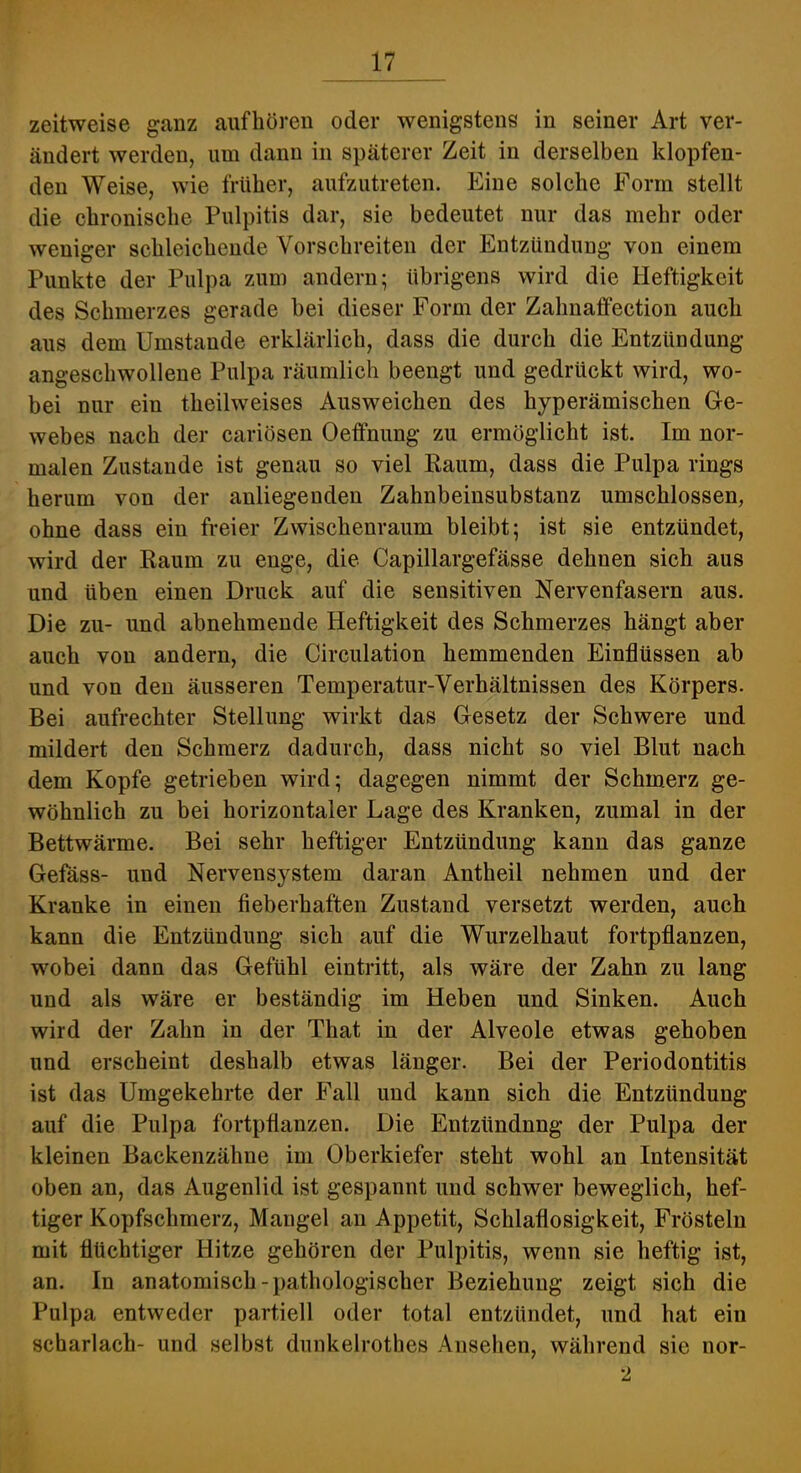 zeitweise ganz aiifhören oder wenigstens in seiner Art ver- ändert werden, um dann in späterer Zeit in derselben klopfen- den Weise, wie früher, aufzutreten. Eine solche Form stellt die chronische Pulpitis dar, sie bedeutet nur das mehr oder weniger schleichende Vorschreiten der Entzündung von einem Punkte der Pulpa zum andern; übrigens wird die Heftigkeit des Schmerzes gerade bei dieser Form der Zahnaffection auch aus dem Umstande erklärlich, dass die durch die Entzündung angeschwollene Pulpa räumlich beengt und gedrückt wird, wo- bei nur ein theilweises Ausweichen des hyperämischen Ge- webes nach der cariösen Oeffnung zu ermöglicht ist. Im nor- malen Zustande ist genau so viel Raum, dass die Pulpa rings herum von der anliegenden Zahnbeinsubstanz umschlossen, ohne dass ein freier Zwischenraum bleibt; ist sie entzündet, wird der Raum zu enge, die Capillargefässe dehnen sich aus und üben einen Druck auf die sensitiven Nervenfasern aus. Die zu- und abnehmende Heftigkeit des Schmerzes hängt aber auch von andern, die Circulation hemmenden Einflüssen ab und von den äusseren Temperatur-Verhältnissen des Körpers. Bei aufrechter Stellung wirkt das Gesetz der Schwere und mildert den Schmerz dadurch, dass nicht so viel Blut nach dem Kopfe getrieben wird; dagegen nimmt der Schmerz ge- wöhnlich zu bei horizontaler Lage des Kranken, zumal in der Bettwärme. Bei sehr heftiger Entzündung kann das ganze Gefäss- und Nervensystem daran Antheil nehmen und der Kranke in einen fieberhaften Zustand versetzt werden, auch kann die Entzündung sich auf die Wurzelhaut fortpflanzen, wobei dann das Gefühl eintritt, als wäre der Zahn zu lang und als wäre er beständig im Heben und Sinken. Auch wird der Zahn in der That in der Alveole etwas gehoben und erscheint deshalb etwas länger. Bei der Periodontitis ist das Umgekehrte der Fall und kann sich die Entzündung auf die Pulpa fortpflanzen. Die Entzündnng der Pulpa der kleinen Backenzähne im Oberkiefer steht wohl an Intensität oben an, das Augenlid ist gespannt und schwer beweglich, hef- tiger Kopfschmerz, Mangel an Appetit, Schlaflosigkeit, Frösteln mit flüchtiger Hitze gehören der Pulpitis, wenn sie heftig ist, an. In anatomisch-pathologischer Beziehung zeigt sich die Pulpa entweder partiell oder total entzündet, und hat ein Scharlach- und selbst dunkelrothes Ansehen, während sie nor- 2