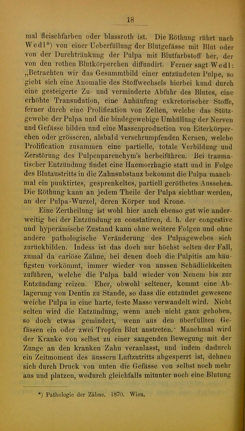 mal fleischfarben oder blassroth ist. Die Ilötbuiig rührt nach Wedl*) von einer Ucberfiillimg'der Blutgefässe mit Blut oder von der Durchtränkung der Pulpa mit Blutfarbstoff her, der von den rothcn Blutkörperchen diflündirt. Ferner sagt W e d 1: „Betrachten wir das Gesammtbild einer entzündeten Pulpe, so giebt sich eine Anomalie des Stoffwechsels hierbei kund durch eine gesteigerte Zu- und verminderte Abfuhr des Blutes, eine erhöhte Transudation, eine Anhäufung exkretorischer Stoffe, ferner durch eine Prolification von Zellen, welche das Stütz- gewebe der Pulpa und die bindegewebige Umhüllung der Nerven und Gefässe bilden und eine Massenproduction von Eiterkörper- chen oder grösseren, alsbald verschrumpfenden Kernen, welche Prolification zusammen eine partielle, totale Verbildung und Zerstörung des Pulpenparenchym’s herbeiftihren. Bei trauma- tischer Entzündung findet eine Haemorrhagie statt und in Folge des Blutaustritts in die Zahnsubstanz bekommt die Pulpa manch- mal ein punktirtes, gesprenkeltes, partiell geröthetes Aussehen. Die Röthung kann an jedem Theile der Pulpa sichtbar werden, an der Pulpa-Wurzel, deren Körper und Krone. Eine Zertheilung ist wohl hier auch ebenso gut wie ander- weitig bei der Entzündung zu constatiren, d. h. der congestive und hyperämische Zustand kann ohne weitere Folgen und ohne andere pathologische Veränderung des Pulpagewebes sich zurückbilden. Indess ist das doch nur höchst selten der Fall, zumal da cariöse Zähne, bei denen doch die Pulpitis am häu- figsten vorkömmt, immer wieder von aussen Schädlichkeiten zuführen, welche die Pulpa bald wieder von Neuem bis zur Entzündung reizen. Eher, obwohl seltener, kommt eine Ab- lagerung von Dentin zu Stande, so dass die entzündet gewesene weiche Pulpa in eine harte, feste Masse verwandelt wird. Nicht selten wird die Entzündung, wenn auch nicht ganz gehoben, so doch etwas gemindert, wenn aus den überfüllten Ge- fässen ein oder zwei Tropfen Blut austreten.' Manchmal wird der Kranke von selbst zu einer saugenden Bewegung mit der Zunge an den kranken Zahn veranlasst, und indem dadurch ein Zeitmoment des äussern Luftzutritts abgesperrt ist, dehnen sich durch Druck von unten die Gefässe von selbst noch mehr aus und platzen, wodurch gleichfalls mitunter noch eine Blutung *) Pathologie der Zähne. 1870. Wien.
