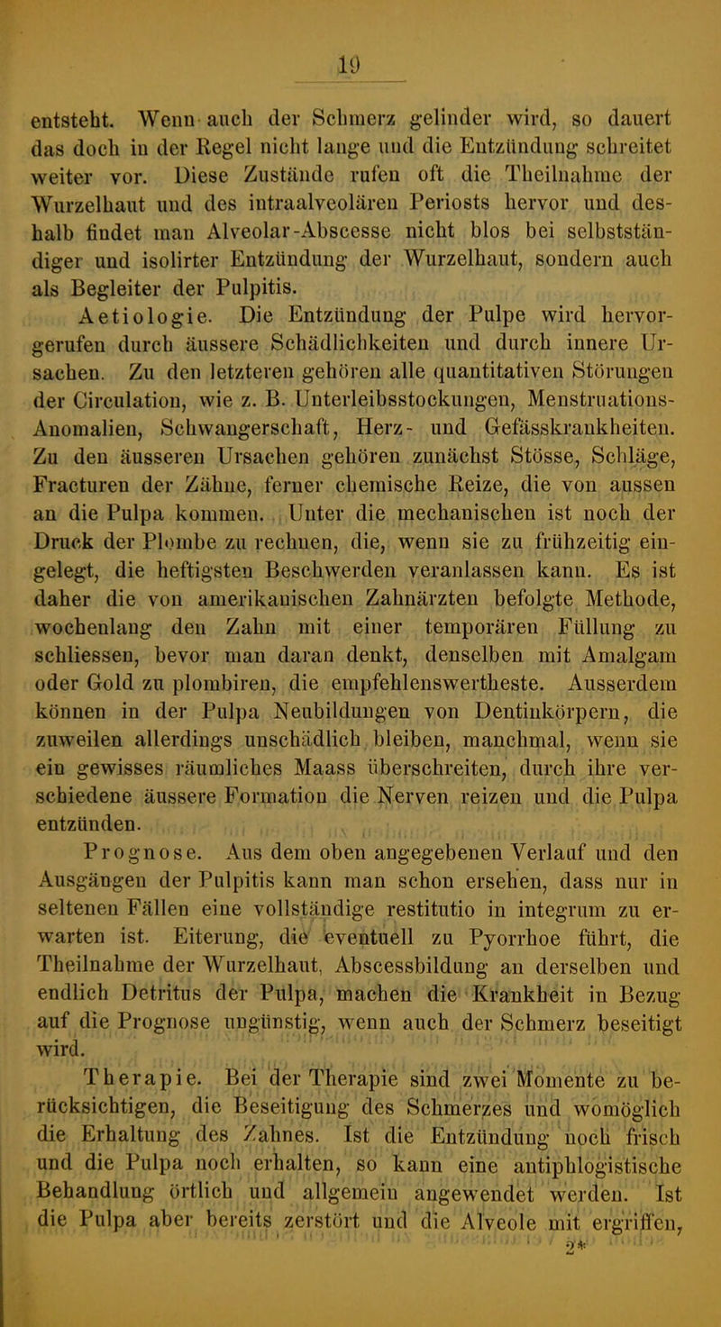 10 entsteht. Wenn auch der Schmerz gelinder wird, so dauert das doch iu der Regel nicht lange und die Entzündung schreitet weiter vor. Diese Zustände rufen oft die Theilnahiuc der Wurzelhaut und des intraalveolären Periosts hervor und des- halb findet man Alveolar-Abscesse nicht blos bei selbststän- diger und isolirter Entzündung der Wurzelhaut, sondern auch als Begleiter der Pulpitis. Aetiologie. Die Entzündung der Pulpe wird hervor- gerufen durch äussere Schädlichkeiten und durch innere Ur- sachen. Zu den letzteren gehören alle quantitativen Störungen der Circulation, wie z. B. Unterleibsstockungen, Menstruations- Anomalien, Schwangerschaft, Herz- und Gefässkraukheiten. Zu den äusseren Ursachen gehören zunächst Stösse, Schläge, Fracturen der Zähne, ferner chemische Reize, die von aussen an die Pulpa kommen. Unter die mechanischen ist noch der Druck der Pb>mbe zu rechnen, die, wenn sie zu frühzeitig ein- gelegt, die heftigsten Beschwerden veranlassen kann. Es ist daher die von amerikauischen Zahnärzten befolgte Methode, wochenlang den Zahn mit einer temporären Füllung zu schliessen, bevor man daran denkt, denselben mit Amalgam oder Gold zu plombireu, die empfehlenswertheste. Ausserdem können in der Pulpa Neubildungen von Dentiukörpern, die zuweilen allerdings unschädlich bleiben, manchmal, wenn sie ein gewisses räumliches Maass überschreiten, durch ihre ver- schiedene äussere Formation die Nerven reizen und die Pulpa entzünden. Prognose. Aus dem oben angegebenen Verlauf und den Ausgängen der Pulpitis kann man schon ersehen, dass nur in seltenen Fällen eine vollständige restitutio in integrum zu er- warten ist. Eiterung, die eventuell zu Pyorrhoe führt, die Theilnahme der Wurzelhaut, Abscessbilduug an derselben und endlich Detritus der Pulpa, machen die Krankheit in Bezug auf die Prognose ungünstig, wenn auch der Schmerz beseitigt wird. Therapie. Bei der Therapie sind zwei Momente zu be- rücksichtigen, die Beseitigung des Schmerzes und womöglich die Erhaltung des Zahnes. Ist die Entzündung noch frisch und die Pulpa noch erhalten, so kann eine antiphlogistische Behandlung örtlich und allgemein angewendet werden. Ist die Pulpa aber bereits zerstört und die Alveole mit ergriffen,