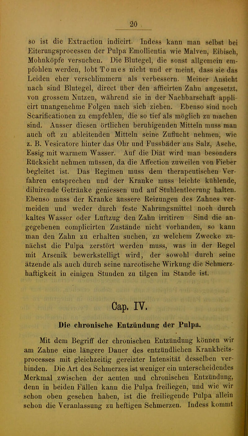 so ist die Extraction indicirt. Indess kann man selbst bei Eiterungsprocessen der Pulpa Emollientia wie Malven, Eibisch, Mohnköpfe versuchen. Die Blutegel, die sonst allgemein em- pfohlen werden, lobtTomes nicht und er meint, dass sie das Leiden eher verschlimmern als verbessern. Meiner Ansicht nach sind Blutegel, direct über den afficirten Zahn angesetzt, von grossem Nutzen, während sie in der Nachbarschaft appli- cirt unangenehme Folgen nach sich ziehen. Ebenso sind noch Scarificationen zu empfehlen, die so tief als möglich zu machen sind. Ausser diesen örtlichen beruhigenden Mitteln muss man auch oft zu ableitenden Mitteln seine Zuflucht nehmen, wie z. B. Vesicatore hinter das Ohr und Fussbäder aus Salz, Asche, Essig mit warmem Wasser. Auf die Diät wird man besonders Rücksicht nehmen müssen, da die Aflfection zuweilen von Fieber begleitet ist. Das Regimen muss dem therapeutischen Ver- fahren entsprechen und der Kranke muss leichte kühlende, diluirende Getränke gemessen und auf Stuhlentleerung halten. Ebenso muss der Kranke äussere Reizungen des Zahnes ver- meiden und weder durch feste Nahrungsmittel noch durch kaltes Wasser oder Luftzug den Zahn irritiren Sind die an- gegebenen complicirten Zustände nicht vorhanden, so kann i man den Zahn zu erhalten suchen, zu welchem Zwecke zu- | nächst die Pulpa zerstört werden muss, was in der Regel 1 mit Arsenik bewerkstelligt wird, der sowohl durch seine ^ ätzende als auch durch seine narcotische Wirkung die Schmerz- | haftigkeit in einigen Stunden zu tilgen im Stande ist. Cap. IV. Die chronische Entzündung der Pulpa. Mit dem Begriff der chronischen Entzündung können wir am Zahne eine längere Dauer des entzündlichen Krankheits- processes mit gleichzeitig gereizter Intensität desselben ver- binden. Die Art des Schmerzes ist weniger ein unterscheidendes Merkmal zwischen der acuten und chronischen Entzündung, denn in beiden Fällen kann die Pulpa freiliegen, und wie wir schon oben gesehen haben, ist die freiliegende Pulpa allein schon die Veranlassung zu heftigen Schmerzen. Indess kommt