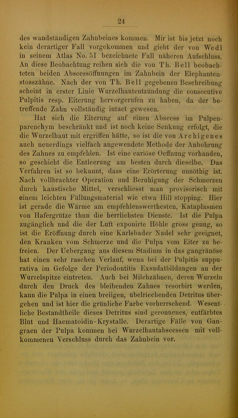 des wandstäiidigeii Zahnbeines kommen. Mir ist bis jetzt noch kein derartiger Fall vorgekommen und giebt der von Wedl in seinem Atlas No. 51 bezeicbnete Fall näheren Aufschluss. An diese Beobaebtuug reiben sich die von Tb. Bell beobach- teten beiden Abscessöffnungen im Zahnbein der Elepbanten- stosszälme. Nach der von Tb. Bell gegebenen Beschreibung scheint in erster Linie Wurzelhautentzündung die consecutive Pulpitis resp. Eiterung hervorgerufen zu haben, da der be- treffende Zahn vollständig intact gewesen. Hat sich die Eiterung auf einen Abscess im Pulpen- parenchjm beschränkt und ist noch keine Senkung erfolgt, die die Wurzelhaut mit ergriffen hätte, so ist die von Archigenes auch neuerdings vielfach angewendete Methode der Anbohrung des Zahnes zu empfehlen. Ist eine cariose Oeffnung vorhanden, so geschieht die Entleerung am besten durch dieselbe. Das Verfahren ist so bekannt, dass eine Erörterung unnöthig ist. Nach vollbrachter Operation und Beruhigung der Schmerzen durch kaustische Mittel, verschliesst man provisorisch mit einem leichten Füllungsmaterial wie etwa Hill stopping. Hier ist gerade die Wärme am empfehleuswerthesten, Kataplasmen von Hafergrütze thun die herrlichsten Dienste. Ist die Pulpa zugänglich und die der Luft exponirte Höhle gross genug, so ist die Eröffnung durch eine Karlsbader Nadel sehr geeignet, den Kranken vom Schmerze und die Pulpa vom Eiter zu be- freien. Der Uebergang aus diesem Stadium in das gangränöse hat einen sehr raschen Verlauf, wenn bei der Pulpitis suppu- rativa im Gefolge der Periodontitis Exsudatbildungeu an der Wurzelspitze eintreten. Auch bei Milchzähuen, deren Wurzeln durch den Druck des bleibenden Zahnes resorbirt werden, kann die Pulpa in einen breiigen, übelriechenden Detritus über- gehen und ist hier die grünliche Farbe vorherrschend. Wesent- liche Bestandtheile dieses Detritus sind geronnenes, entfärbtes Blut und Haematoidin-Krystalle. Derartige Fälle von Gan- graen der Pulpa kommen bei Wurzelhautabscessen mit voll- kommenen Verschluss durch das Zahnbein vor.