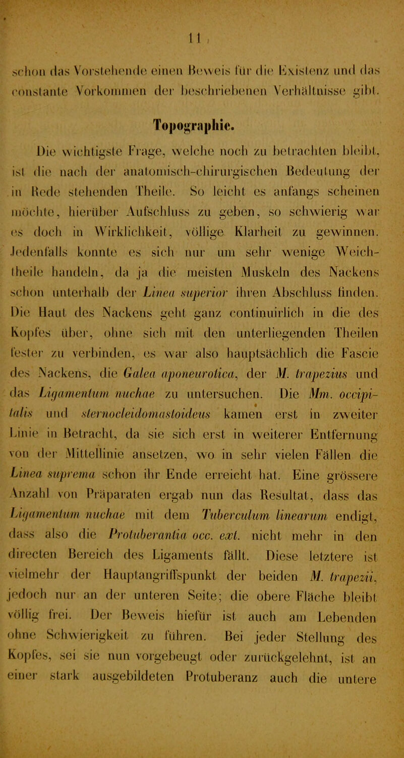 schon das Voi stelicndo einen H(!\veis l'üi' die Existenz und das conslanle Vorkonuiien der beseiniebcMien Veiliiiltnisäe gibt. To|iogra|)liic. Die wichtigste Frage, welche noch zu l)eli'ach(en bleil)!. ' isl (he nacli dei' analüniisch-cliirurgiüchen BedeuUmg (Um- in Hede siehenden Theile. So leicht es anfangs scheinen möchte, hierüber Aufschhiss zu geben, so schwierig war es doch in Wirklichkeit, völlige Klarheit zu gewinnen. ' Jedenlails konnte es sich nur um sehr wenige Weich- Iheile handein, da ja die meisten Muskeln des Nackens sction unterhall) der Linea mperior ihren Abschluss linden. Die Haut des Nackens geht ganz continuirlich in die des Kopfes über, ohne sich mit den unterhegenden Theilen l'estei- zu verbinden, es war also hauptsächhch die Fascie des Nackens, die Galea aponeuroUca, der M. trapezius und das Ligamentum nuchae zu untersuchen. Die Mm. occipi- talis und slernocleidomastoideus kamen erst in zweiter Linie in Betracht, da sie sich erst in weiterer Entfernung von der Mittellinie ansetzen, wo in sehr vielen Fällen die Linea suprema sch<jn ihr Ende erreicht hat. Eine grössere \nzahl von Präparaten ergab nun das Resultat, dass das lAgamenium nuchae mit dem Tuberculum linearum endigt, dass also die Protuberantia occ. exl. nicht mehr in den directen Bereich des Ligaments fällt. Diese letztere ist vielmehr der Hauptangriffspunkt der beiden M. trapezii, jedoch nur an der unteren Seite; die obere Fläche bleibt völlig frei. Der Beweis hiefür ist auch am Lebenden ohne Schwierigkeit zu führen. Bei jeder Stellung des Ko|)fes, sei sie nun vorgebeugt oder zurückgelehnt, ist an einer stark ausgebildeten Protuberanz auch die untere