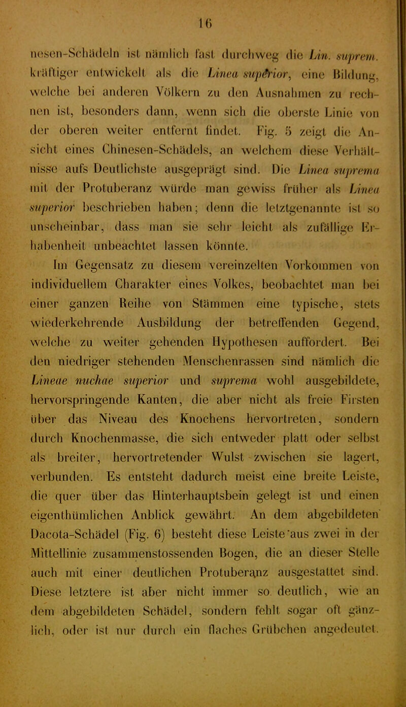 10 nosen-SohadcIn ist nüiiilicli last durchweg die Lin. suprem. kräftiger entwickelt als die Linea nupMor, eine liildung, welche bei anderen Völkern zu den Ausnahmen zu rech- nen ist, besonders dann, wenn sich die oljerste Linie von der oberen weiter entfernt findet. Fig. 5 zeigt die An- sicht eines Chinesen-Schadeis, an welchem diese Verhalt- nisse aufs Deutlichste ausgeprägt sind. Die Linea suprema mit der Protuberanz würde man gewiss frülier als Linea superior beschrieben haben; denn die letztgenannte ist so unscheinbar, dass man Sie sehr leicht als zufällige Kr- habenheit unbeachtet lassen könnte. \m Gegensatz zu diesem vereinzelten Vorkommen von individuellem Charakter eines Volkes, beobachtet man bei einer ganzen Reihe von Stammen eine typische, stets wiederkehrende Ausbildung der betretFenden Gegend, welche zu weiter gehenden Hypothesen auffordert. Bei den niedriger stehenden Menschenrassen sind nämlich die Lineae nuchae superior und suprema wohl ausgebildete, hervorspringende Kanten, die aber nicht als freie Firsten über das Niveau des Knochens hervortreten, sondern durch Knochenmasse, die sich entweder platt oder selbst als breiter, hervortretender Wulst zwischen sie lagert, verbunden. Es entsteht dadurch meist eine breite Leiste, die quer über das Hinterhauptsbein gelegt ist und einen eigenthümlichen Anblick gewährt. An dem abgebildeten Dacota-Schädel (Fig. 6) besteht diese Leiste'aus zwei in der Mittellinie zusammenstossenden Bogen, die an dieser Stelle auch mit einer deutlichen Protuberi^nz ausgestattet sind. Diese letztere ist aber nicht immer so deutlich, wie an dem abgebildeten Schädel, sondern fehlt sogar oft ganz- ücIk oder ist nur durch ein flaches Grübchen angedeutet.