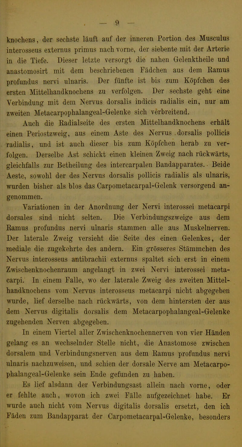 knocliens, der sechste läuft auf der inneren Portion des Musculus interosseus externus primus nach vorne, der siebente mit der Arterie in die Tiefe. Dieser letzte versorgt die nahen Gelenktheile und anastomosirt mit dem beschriebenen Fädchen aus dem Ramus profundus nervi ulnaris. Der fünfte ist bis zum Köpfchen des ersten Mittelhandknochens zu verfolgen. Der sechste geht eine Verbindung mit dem Nervus dorsalis indicis radialis ein, nur am zweiten Metacarpophalangeal-Gelenke sich verbreitend. Auch die Radialseite des ersten Mittelhandknochens erhält einen Periostzweig, aus einem Aste des Nervus .dorsalis pollicis radialis, und ist auch dieser bis zum Köpfchen herab zu ver- folgen. Derselbe Ast schickt einen kleinen Zweig nach rückwärts, gleichfalls zur Betheilung des intercarpalen Bandapparates. • Beide Aeste, sowohl der des Nervus dorsalis pollicis radialis als ulnaris, wurden bisher als blos das Carpometacarpal-Gelenk versorgend an- genommen. Variationen in der Anordnung der Nervi interossei metacarpi dorsales sind nicht selten. Die Verbindungszweige aus dem Ramus profundus nervi ulnaris stammen alle aus Muskelnerven. Der laterale Zweig versieht die Seite des einen Gelenkes, der mediale die zugekehrte des andern. Ein grösseres Stämmchen des Nervus interosseus antibrachii externus spaltet sich erst in einem Zwischenknochenraum angelangt in zwei Nervi interossei meta- carpi. In einem Falle, wo der laterale Zweig des zweiten Mittel- handknochens vom Nervus interosseus metacarpi nicht abgegeben wurde, lief derselbe nach rückwärts, von dem hintersten der aus dem Nervus digitalis dorsalis dem Metacarpophalangeal-Gelenke zugehenden Nerven abgegeben. In einem Viertel aller Zwischenknochennerven von vier Händen gelang es an wechselnder Stelle nicht, die Anastomose zwischen dorsalem und Verbindungsnerven aus dem Ramus profundus nervi ulnaris nachzuweisen, und schien der dorsale Nerve am Metacarpo- phalangeal-Gelenke sein Ende gefunden zu haben. Es lief alsdann der Verbindungsast allein nach vorne, oder er fehlte auch, wovon ich zwei Fälle aufgezeichnet habe. Er wurde auch nicht vom Nervus digitalis dorsalis ersetzt, den ich Fäden zum Bandapparat der Carpometacarpal-Gelenke, besonders