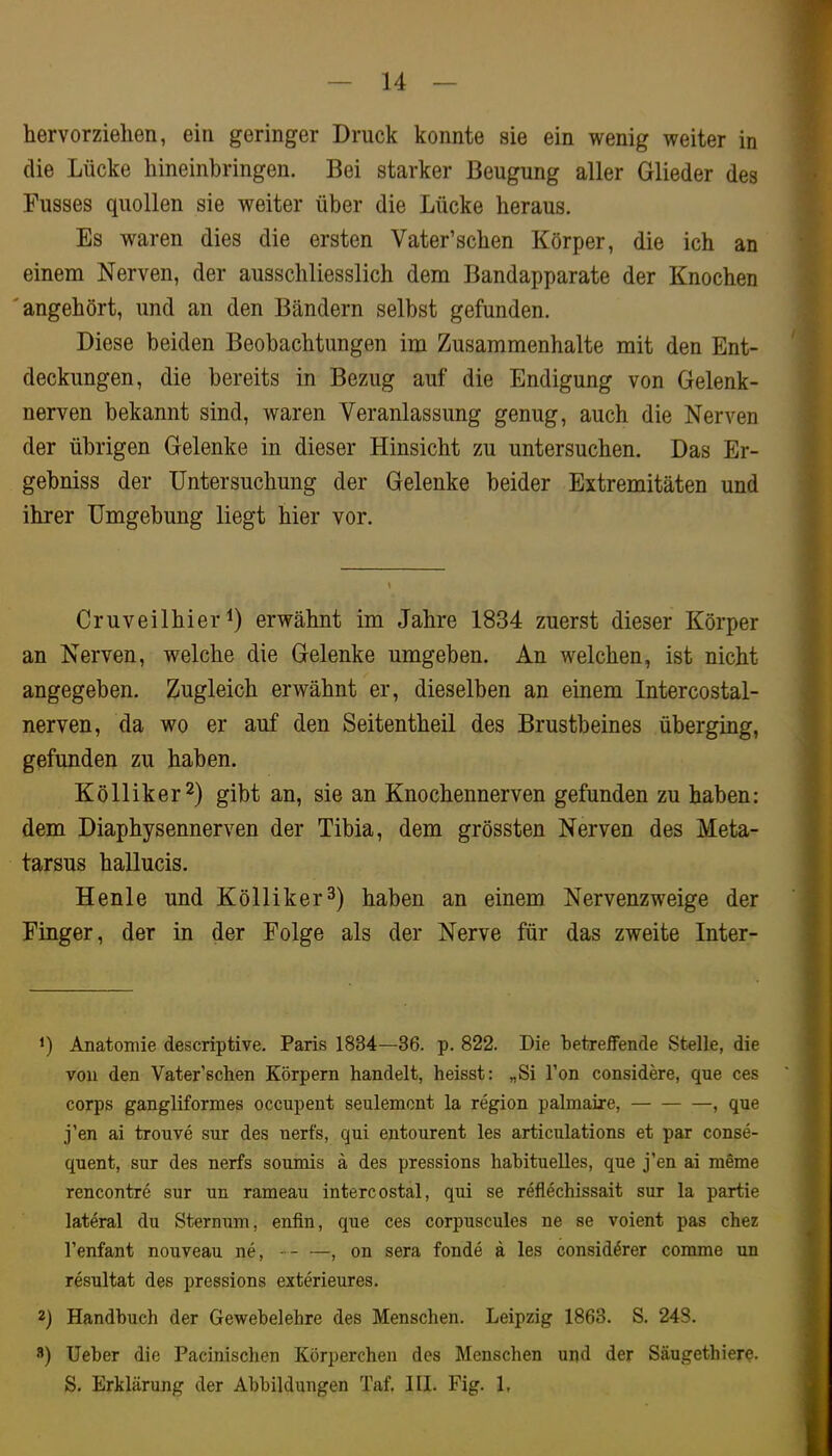 hervorzielien, ein geringer Druck konnte sie ein wenig weiter in die Lücke hineinbringen. Bei starker Beugung aller Glieder des Busses quollen sie weiter über die Lücke heraus. Es waren dies die ersten Vater’schen Körper, die ich an einem Nerven, der ausschliesslich dem Bandapparate der Knochen angehört, und an den Bändern selbst gefunden. Diese beiden Beobachtungen im Zusammenhalte mit den Ent- deckungen, die bereits in Bezug auf die Endigung von Gelenk- nerven bekannt sind, waren Veranlassung genug, auch die Nerven der übrigen Gelenke in dieser Hinsicht zu untersuchen. Das Er- gebniss der Untersuchung der Gelenke beider Extremitäten und ihrer Umgebung liegt hier vor. Cruveilhier erwähnt im Jahre 1834 zuerst dieser Körper an Nerven, welche die Gelenke umgeben. An welchen, ist nicht angegeben. Zugleich erwähnt er, dieselben an einem Intercostal- nerven, da wo er auf den Seitentheil des Brustbeines überging, gefunden zu haben. Kölliker^) gibt an, sie an Knochennerven gefunden zu haben: dem Diaphysennerven der Tibia, dem grössten Nerven des Meta- tarsus hallucis. Henle und Kölliker^) haben an einem Nervenzweige der Finger, der in der Folge als der Nerve für das zweite Inter- Anatomie descriptive. Paris 1834—36. p. 822. Die betreffende Stelle, die von den Vater’schen Körpern handelt, heisst: „Si Ton considere, que ces corps gangliformes occupent seulemcnt la region palmaire, , que j’en ai trouve sur des nerfs, qui entourent les articulations et par conse- quent, sur des nerfs soumis ä des pressions habituelles, que j’en ai meme rencontre sur un rameau intercostal, qui se reflechissait sur la partie lateral du Sternum, enfin, que ces corpuscules ne se voient pas chez l’enfant nouveau ne, , on sera fonde ä les considörer comme un resultat des pressions exterieures. 2) Handbuch der Gewebelehre des Menschen. Leipzig 1863. S. 248. s) Ueber die Pacinischen Körperchen des Menschen und der Säugethiere. S. Erklärung der Abbildungen Taf. III. Fig. 1,