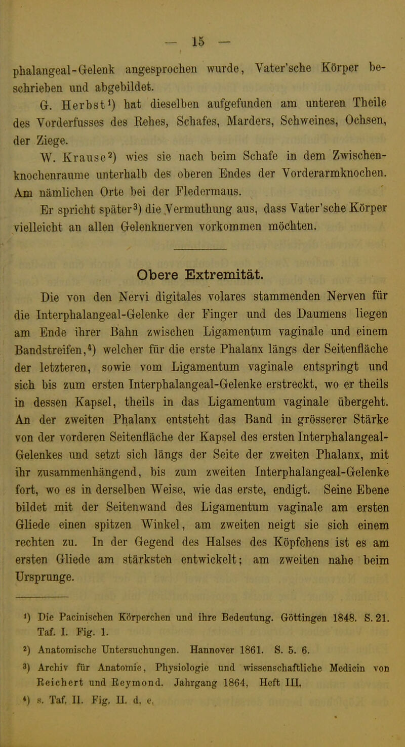 15 phalangeal-G-eleiik angesprochen wurde, Vater’sche Körper be- schrieben und abgebildet. G. Herbst^) hat dieselben aufgefimden am unteren Theile des Vorderfusses des Kehes, Schafes, Marders, Schweines, Ochsen, der Ziege. W. Krause2) wies sie nach beim Schafe in dem Zwischen- knochenraume unterhalb des oberen Endes der Vorderarmknochen. Am nämlichen Orte bei der Fledermaus. Er spricht später 3) die,Vermuthung aus, dass Vater’sche Körper vielleicht an allen Gelenknerven Vorkommen möchten. Obere Extremität. Die von den Nervi digitales volares stammenden Nerven für die Interphalangeal-Gelenke der Finger und des Daumens liegen am Ende ihrer Bahn zwischen Ligamentum vaginale und einem Bandstreifen,welcher für die erste Phalanx längs der Seitenfläche der letzteren, sowie vom Ligamentum vaginale entspringt und sich bis zum ersten Interphalangeal-Gelenke erstreckt, wo er theils in dessen Kapsel, theils in das Ligamentum vaginale übergeht. An der zweiten Phalanx entsteht das Band in grösserer Stärke von der vorderen Seitenfläche der Kapsel des ersten Interphalangeal- Gelenkes und setzt sich längs der Seite der zweiten Phalanx, mit ihr zusammenhängend, bis zum zweiten Interphalangeal-Gelenke fort, wo es in derselben Weise, wie das erste, endigt. Seine Ebene bildet mit der Seitenwand des Ligamentum vaginale am ersten Gliede einen spitzen Winkel, am zweiten neigt sie sich einem rechten zu. In der Gegend des Halses des Köpfchens ist es am ersten Gliede am stärksteh entwickelt; am zweiten nahe beim Ursprünge. 1) Die Pacinischen Körperchen und ihre Bedeutung. Göttingen 1848. S. 21. Taf. I. Fig. 1. 2) Anatomische Untersuchungen. Hannover 1861. S. 5. 6. 3) Archiv für Anatomie, Physiologie und wissenschaftliche Medicin von Reichert und Reymond. Jahrgang 1864, Heft III.