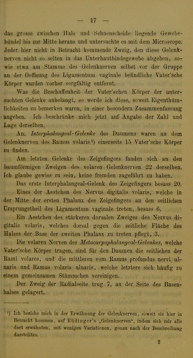 das grosse zwisclien Hals und Sehnenscheide liegende Gewebe- bündel bis 7Air Mitte heraus und untersuchte es mit dem Microscope. Jeder hier nicht in Betracht kommende Zweig, den diese Gelenk- nerven nicht so selten in das Unterhautbindegewebe abgebeii, so- wie etwa am Stamme des Gelenknerveii selbst vor der Gruppe an der Oeffiiung des Ligamentum vaginale befindliche Vater’sche Körper wurden vorher sorgfältig entfernt. Was die Beschaffenheit der Vater’schen Körper der unter- suchten Gelenke anbelangt, so werde ich diese, soweit Eigenthüm- lichkeiten zu bemerken waren, in einer besondern Zusammenfassung angeben. Ich beschränke mich jetzt auf Angabe der Zahl und Lage derselben.. Am Interphalangeal-Gelenke des Daumens waren an dem Gelenknerven des Ramus volaris einerseits 15 Vater’sche Körper zu finden. Am letzten Gelenke des Zeigefingers fanden sich an den baumförmigen Zweigen des volaren Gelenknerven 22 derselben. Ich glaube gewiss zu sein, keine fremden zugeführt zu haben. Das erste Interphalangeal-Gelenk des Zeigefingers besass 20. Eines der Aestchen des Nervus digitalis volaris, welche in der Mitte der ersten Phalanx des Zeigefingers an den seitlichen ürsprungstheil des Ligamentum vaginale treten, besass 6. Ein Aestchen des stärkeren dorsalen Zweiges des Nervus di- gitalis volaris, Avelches dorsal gegen die seitliche Fläche des Halses der Base der zweiten Phalanx zu treten pflegt, 3. Die volaren Nerven des Meiacarpophalangeal-Gelenkes, welche Vater’sche Körper tragen, sind für den Daumen die seitlichen der Rami volares, und die mittleren vom Ramus profundus nervi ul- naris und Ramus volaris ulnaris, welche letztere sich häufig zu einem gemeinsamen Stämmchen vereinigen. Der Zweig der Radialseite trug 7, an der Seite des Basen- halses gelagert. ') Ich beziehe mich in der Erwähnung der Gelenknerven, soweit sie hier in Betracht kommen, auf Rüdinger’s „Gelenknerven“, indem sich mir alle dort erwähnten, mit wenigen Variationen, genau nach der Beschreibung darstellten. 2