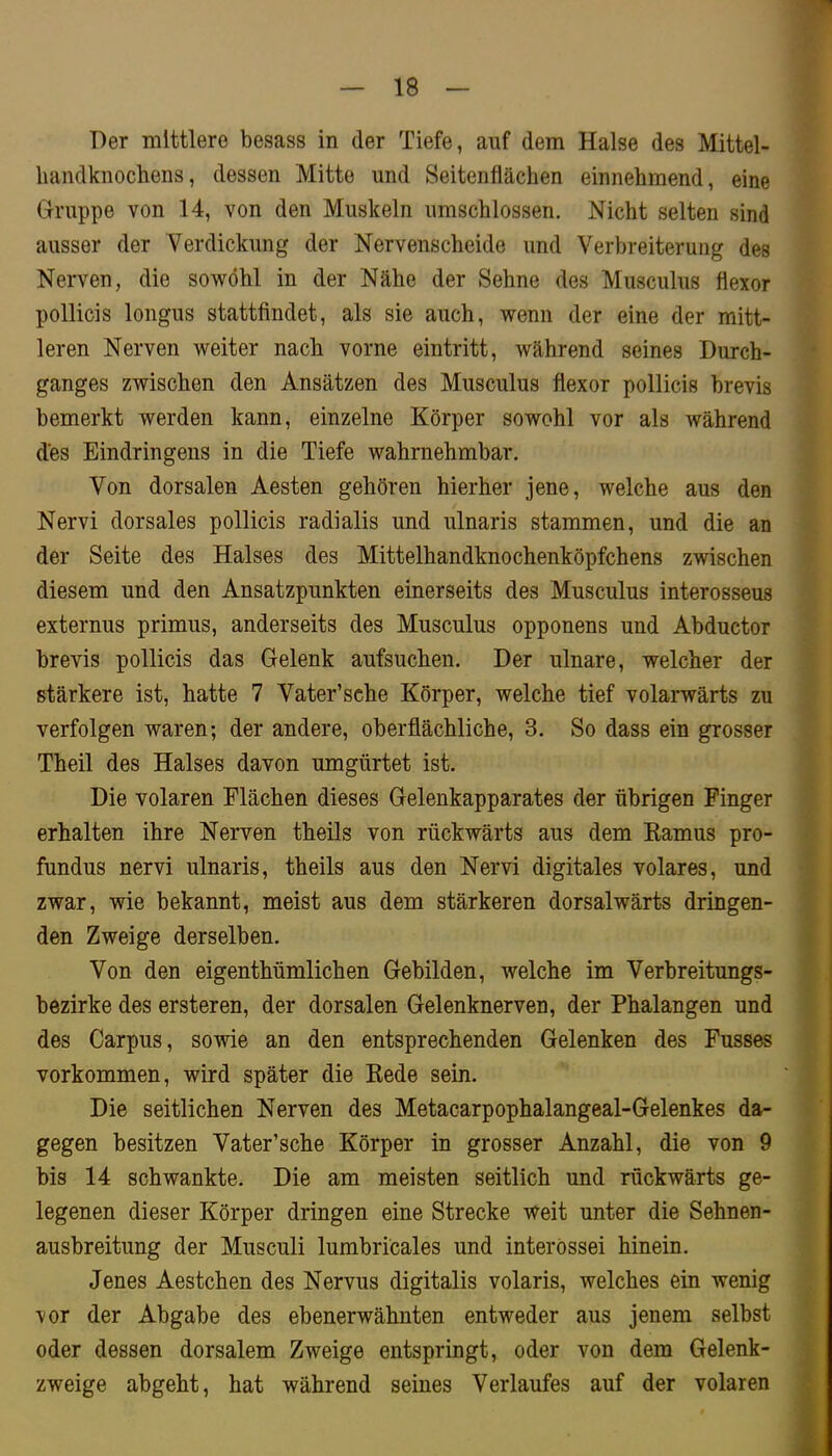 Der mittlere besass in der Tiefe, auf dem Halse des Mittel- liandknochens, dessen Mitte und Seitenflächen einnehmend, eine G-ruppe von 14, von den Muskeln umschlossen. Nicht selten sind ausser der Verdickung der Nervenscheide und Verbreiterung des Nerven, die sowohl in der Nähe der Sehne des Musculus flexor pollicis longus stattfindet, als sie auch, wenn der eine der mitt- leren Nerven weiter nach vorne eintritt, während seines Durch- ganges zwischen den Ansätzen des Musculus flexor pollicis brevis bemerkt werden kann, einzelne Körper sowohl vor als während des Eindringens in die Tiefe wahrnehmbar. Von dorsalen Aesten gehören hierher jene, welche aus den Nervi dorsales pollicis radialis und ulnaris stammen, und die an der Seite des Halses des Mittelhandknochenköpfchens zwischen diesem und den Ansatzpunkten einerseits des Musculus interosseus externus primus, anderseits des Musculus opponens und Abductor brevis pollicis das Gelenk aufsuchen. Der ulnare, welcher der stärkere ist, hatte 7 Vater’sche Körper, welche tief volarwärts zu verfolgen waren; der andere, oberflächliche, 3. So dass ein grosser Theil des Halses davon umgürtet ist. Die volaren Flächen dieses Gelenkapparates der übrigen Finger erhalten ihre Nerven theils von rückwärts aus dem Kamus pro- fundus nervi ulnaris, theils aus den Nervi digitales volares, und zwar, wie bekannt, meist aus dem stärkeren dorsalwärts dringen- den Zweige derselben. Von den eigenthümlichen Gebilden, welche im Verbreitungs- bezirke des ersteren, der dorsalen Gelenknerven, der Phalangen und des Carpus, sowie an den entsprechenden Gelenken des Fusses Vorkommen, wird später die Kede sein. Die seitlichen Nerven des Metacarpophalangeal-Gelenkes da- gegen besitzen Vater’sche Körper in grosser Anzahl, die von 9 bis 14 schwankte. Die am meisten seitlich und rückwärts ge- legenen dieser Körper dringen eine Strecke weit unter die Sehnen- ausbreitung der Musculi lumbri'cales und interössei hinein. Jenes Aestchen des Nervus digitalis volaris, welches ein wenig vor der Abgabe des ebenerwähnten entweder aus jenem selbst oder dessen dorsalem Zweige entspringt, oder von dem Gelenk- zweige abgeht, hat während seines Verlaufes auf der volaren