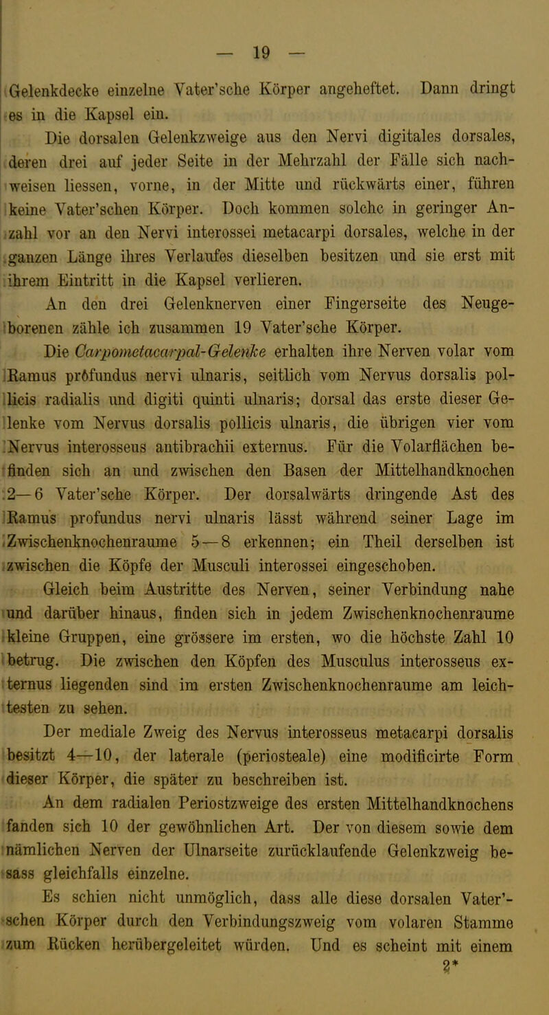 Gelenkdecke einzelne Vater’sclie Körper angeheftet. Dann dringt es in die Kapsel ein. Die dorsalen Gelenkzweige aus den Nervi digitales dorsales, deren drei auf jeder Seite in der Mehrzahl der Fälle sich nach- weisen Hessen, vorne, in der Mitte und rückwärts einer, führen keine Vater’schen Körper. Doch kommen solche in geringer An- zahl vor an den Nervi interossei metacarpi dorsales, welche in der .ganzen Länge ihres Verlaufes dieselben besitzen und sie erst mit ihrem Eintritt in die Kapsel verlieren. An den drei Gelenknerven einer Fingerseite des Neuge- borenen zähle ich zusammen 19 Vater’sche Körper. Die Garpometacarpal-GelenTce erhalten ihre Nerven volar vom JEamus pröfundus nervi ulnaris, seitlich vom Nervus dorsalis pol- licis radialis und digiti quinti ulnaris; dorsal das erste dieser Ge- lenke vom Nervus dorsalis pollicis ulnaris, die übrigen vier vom •Nervus interosseus antibrachii externus. Für die Volarflächen be- enden sich an und zwischen den Basen der Mittelhandknochen :2—6 Vater’sche Körper. Der dorsalwärts dringende Ast des Ramus profundus nervi ulnaris lässt während seiner Lage im <Zwischenknochenraume 5 — 8 erkennen; ein Theil derselben ist : zwischen die Köpfe der Musculi interossei eingeschoben. Gleich beim Austritte des Nerven, seiner Verbindung nahe \und darüber hinaus, finden sich in jedem Zwischenknochenraume ;kleine Gruppen, eine grössere im ersten, wo die höchste Zahl 10 'betrug. Die zwischen den Köpfen des Musculus interosseus ex- ‘ternus liegenden sind im ersten Zwischenknochenraume am leich- testen zu sehen. Der mediale Zweig des Nervus interosseus metacarpi dorsalis besitzt 4—10, der laterale (periosteale) eine modificirte Form dieser Körper, die später zu beschreiben ist. An dem radialen Periostzweige des ersten Mittelhandknochens fanden sich 10 der gewöhnlichen Art. Der von diesem sowie dem 1 nämlichen Nerven der ülnarseite zurücklaufende Gelenkzweig be- sass gleichfalls einzelne. Es schien nicht unmöglich, dass alle diese dorsalen Vater’- • sehen Körper durch den Verbindungszweig vom volaren Stamme zum Rücken herübergeleitet würden. Und es scheint mit einem r