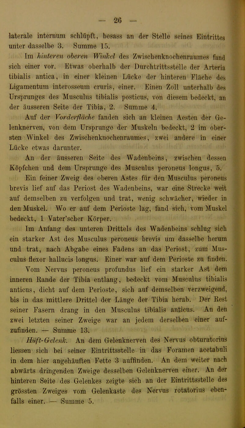 laterale interiiimi schlüpft, besass an der Stelle seines Eintrittes unter dasselbe 3. Summe 15. Im hinteren oberen Winkel des Zwischenknochenraumes fand sich einer vor. Etwas oberhalb der Durchtrittsstelle der Arteria tibialis antica, in einer kleinen Lücke der hinteren Fläche des Ligamentum interosseum cruris, einer. Einen Zoll unterhalb des Ursprunges des Musculus tibialis posticus, von diesem bedeckt, an der äusseren Seite der Tibia, 2. Summe 4. Auf der Vorderfläche fanden sich an kleinen Aesten der Ge- lenknerven, von dem Ursprünge der Muskeln bedeckt, 2 im ober- sten Winkel des Zwischenknochenraumes, zwei andere in einer Lücke etwas darunter. An der äusseren Seite des Wadenbeins, zwischen dessen Köpfchen und dem Ursprünge des Musculus peroneus longus, 5. Ein feiner Zweig des oberen Astes für den Musculus peroneus brevis lief auf das Periost des Wadenbeins, war eine Strecke weit auf demselben zu verfolgen und trat, wenig schwächer, wieder in den Muskel. Wo er auf dem Perioste lag, fand sich, vom Muskel bedeckt, 1 Vater’scher Körper. Im Anfang des unteren Drittels des Wadenbeins schlug sich ein starker Ast des Musculus peroneus brevis um dasselbe herum und trat, nach Abgabe eines Fadens an das Periost, zum Mus- culus flexor hallucis longus. Einer war auf dem Perioste zu finden. Vom Nervus peroneus profundus lief ein starker Ast dem inneren Rande der Tibia entlang, bedeckt vom Musculus tibialis anticus, dicht auf dem Perioste, sich auf demselben verzweigend, bis in das mittlere Drittel der Länge der Tibia herab. Der Rest seiner Fasern drang in den Musculus tibialis anticus. An den zwei letzten seiner Zweige war an jedem derselben einer auf- zufinden. — Summe 13. Haft-Gelenk. An dem Gelenknerven des Nervus obturatorius Hessen sich bei seiner Eintrittsstelle in das Foramen acetabuli in dem hier angehäuften Fette 3 auffinden. An dem weiter nach abwärts dringenden Zweige desselben Gelenknerven einer. An der hinteren Seite des Gelenkes zeigte sich an der Eintrittsstelle des grössten Zweiges vom Gelenkaste des Nervus rotatorius eben- falls einer. — Summe 5.