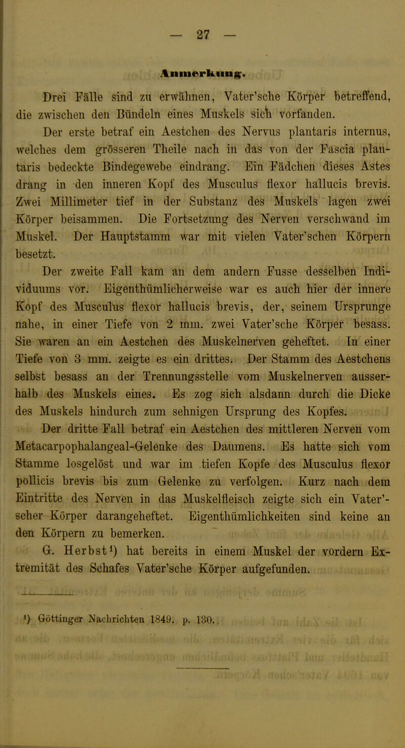 Anmerk.iin§^. Drei Fälle sind zu erwähnen, Vater’sche Körper betreffend, die zwischen den Bündeln eines Muskels sic*h vorfanden. Der erste betraf ein Aestchen des Nervus plantaris internus, welches dem grösseren Theile nach in das von der Fascia plan- taris bedeckte Bindegewebe eindrang. Ein Fädchen dieses Astes drang in den inneren Kopf des Musculus flexor hallucis brevis. Zwei Millimeter tief in der Substanz des Muskels lagen zwei Körper beisammen. Die Fortsetzung des Nerven verschwand im Muskel. Der Hauptstamm war mit vielen Vater’schen Körpern besetzt. Der zweite Fall kam an dem andern Fusse desselben Indi- viduums vor. Eigenthümlicherweise war es auch hier der innere Kopf des Musculus flexor hallucis brevis, der, seinem Ursprünge nahe, in einer Tiefe von 2 mm. zwei Vater’sche Körper besass. Sie waren an ein Aestchen des Muskelnerven geheftet. In einer Tiefe von 3 mm. zeigte es ein drittes; Der Stamm des Aestchens selbst besass an der Trennungsstelle vom Muskelnerven ausser- halb des Muskels eines. Es zog sich alsdann durch die Dicke des Muskels hindurch zum sehnigen Ursprung des Kopfes. Der dritte Fall betraf ein Aestchen des mittleren Nerven vom Metacarpophalangeal-Gelenke des Daumens. Es hatte sich vom Stamme losgelöst und war im tiefen Kopfe des Musculus flexor pollicis brevis bis zum Glelenke zu verfolgen. Kurz nach dem Eintritte des Nerven in das Muskelfleisch zeigte sich ein Vater’- scher Körper darangeheftet. Eigenthümlichkeiten sind keine an den Körpern zu bemerken. G. Herbst^) hat bereits in einem Muskel der vordem Ex- tremität des Schafes Vater’sche Körper aufgefunden. •) Göttinger Nachrichten 1849. p. 130.