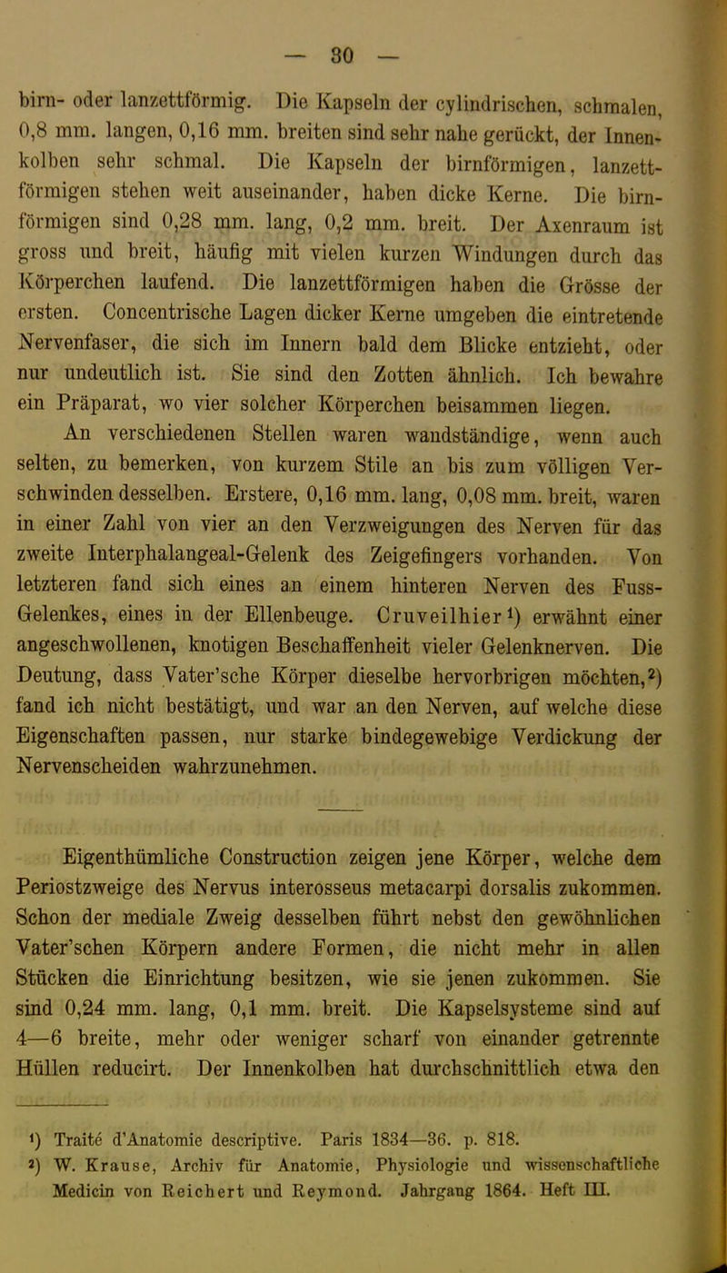 80 birn- oder lanzettförmig. Die Kapseln der cylindrischen, schmalen, 0,8 mm. langen, 0,16 mm. breiten sind sehr nahe gerückt, der Innen- kolben sehr schmal. Die Kapseln der bimförmigen, lanzett- förmigen stehen weit auseinander, haben dicke Kerne. Die bim- förmigen sind 0,28 mm. lang, 0,2 mm. breit. Der Axenraum ist gross und breit, häufig mit vielen kurzen Windungen durch das Körperchen laufend. Die lanzettförmigen haben die Grösse der ersten. Concentrische Lagen dicker Kerne umgeben die eintretende Nervenfaser, die sich im Innern bald dem Blicke entzieht, oder nur undeutlich ist. Sie sind den Zotten ähnlich. Ich bewahre ein Präparat, wo vier solcher Körperchen beisammen liegen. An verschiedenen Stellen waren waiidständige, wenn auch selten, zu bemerken, von kurzem Stile an bis zum völligen Ver- schwinden desselben. Erstere, 0,16 mm. lang, 0,08 mm. breit, waren in einer Zahl von vier an den Verzweigungen des Nerven für das zweite Interphalangeal-Gelenk des Zeigefingers vorhanden. Von letzteren fand sich eines an einem hinteren Nerven des Fuss- Gelenkes, eines in der Ellenbeuge. Cruveilhier erwähnt einer angeschwollenen, knotigen Beschaffenheit vieler Gelenknerven. Die Deutung, dass Vater’sche Körper dieselbe hervorbrigen möchten, fand ich nicht bestätigt, und war an den Nerven, auf welche diese Eigenschaften passen, nur starke bindegewebige Verdickung der Nervenscheiden wahrzunehmen. Eigenthümliche Construction zeigen jene Körper, welche dem Periostzweige des Nervus interosseus metacarpi dorsalis zukommen. Schon der mediale Zweig desselben führt nebst den gewöhnlichen Vater’schen Körpern andere Formen, die nicht mehr in allen Stücken die Einrichtung besitzen, wie sie jenen zukommen. Sie sind 0,24 mm. lang, 0,1 mm. breit. Die Kapselsysteme sind auf 4—6 breite, mehr oder weniger scharf von einander getrennte Hüllen reducirt. Der Innenkolben hat durchschnittlich etwa den 0 Traite d’Anatomie descriptive. Paris 1834—36. p. 818. 2) W. Krause, Archiv für Anatomie, Physiologie und wissenschaftliche Medicin von Reichert und Reymond. Jahrgang 1864. Heft III.