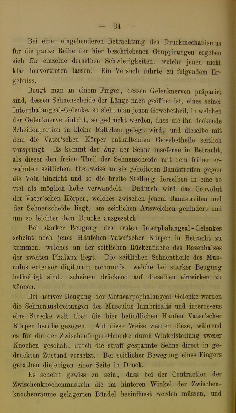 Bei einer eingehenderen Betrachtung des Druckmechanismus für die ganze Keihe der hier beschriebenen Gruppirungen ergeben sich für einzelne derselben Schwierigkeiten, welche jenen nicht klar hervortreten lassen. Ein Versuch führte zu folgendem Er- gebniss. Beugt man an einem Finger, dessen Gelenknerven präparirt sind, dessen Sehnenscheide der Länge nach geöffnet ist, eines seiner Interphalangeal-Gelenke, so sieht man jenen Gewebetheil, in welchen der Gelenknerve eintritt, so gedrückt werden, dass die ihn deckende Scheidenportion in kleine Fältchen gelegt wird, und dieselbe mit dem die Vater’schen Körper enthaltenden Gewebetheile seitlich vorspriugt. Es kommt der Zug der Sehne insoferne in Betracht, als dieser den freien Theil der Sehnenscheide mit dem früher er- wähnten seitlichen, theilweise an sie gehefteten Bandstreifen gegen die Vola hinzieht und so die breite Stellung derselben in eine so viel als möglich hohe verwandelt. Dadurch wird das Convolut der Vater’schen Körper, welches zwischen jenem Bandstreifen und der Sehnenscheide liegt, am seitlichen Ausweichen gehindert und um so leichter dem Drucke ausgesetzt. Bei starker Beugung des ersten Interphalangeal - Gelenkes scheint noch jenes Häufchen Vater’scher Körper in Betracht zu kommen, welches an der seitlichen Eückenfläche des Basenhalses der zweiten Phalanx liegt. Die seitlichen Sehnentheile des Mus- culus extensor digitorum communis, welche bei starker Beugung betheiligt sind, scheinen drückend auf dieselben einwirken zu können. Bei activer Beugung der Metacarpophalangeal-Gelenke werden- die Sehnenausbreitungen des Musculus lumbricalis und interosseus eine Strecke weit über die hiev befindlichen Haufen Vater’scher Körper herübergezogen. Auf diese Weise Tverden diese, während es für die der Zwischenfinger-Gelenke durch Winkelstellung zweier Knochen geschah, durch die straff gespannte- Sehne direct in ge- drückten Zustand versetzt. Bei seitlicher Bewegung eines Fingers gerathen diejenigen einer Seite in Druck. Es scheint gewiss zu sein, dass bei der Contraction der Zwischenknochenmuskeln die im hinteren Winkel der Zwischen- knochenräume gelagerten Bündel beeinfiusst werden müssen, und