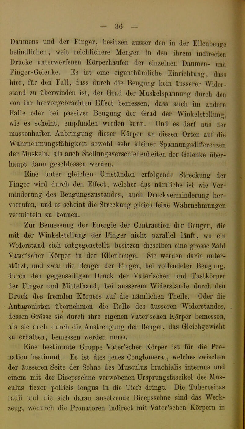 Daumens und der Finger, besitzen ausser den in der Ellenbeuge befiudliclien, weit reichlichere Mengen in den ihrem indirecten Drucke unterworfenen Körperhaufen der einzelnen Daumen- und Finger-Gelenke. Es ist eine eigenthümliche Einrichtung, dass hier, für den Fall, dass durch die Beugung kein äusserer Wider- stand zu überwinden ist, der Grad der Muskelspannung durch den von ihr hervorgebrachten Effect bemessen, dass auch im andern Falle oder bei, passiver Beugung der Grad der Winkelstellung, wie es scheint, empfunden werden kann. Und es darf aus der < massenhaften Anbringung dieser Körper an diesen Orten auf die J Wahrnehmungsfähigkeit sowohl sehr kleiner Spannungsdifferenzen * der Muskeln, als auch StellungsVerschiedenheiten der Gelenke über- i haupt dann geschlossen werden. | Eine unter gleichen Umständen erfolgende Streckung der t Finger wird durch den Effect, welcher das nämliche ist wie Ver- 1 minderung des Beugungszustandes, auch Druckverminderung her- i vorrufeu, und es scheint die Streckung gleich feine Wahrnehmungen 9 vermitteln zu können. « Zur Bemessung der Energie der Contraction der Beuger, die 1 mit der Winkelstellung der Finger nicht parallel läuft, wo ein I Widerstand sich entgegenstellt, besitzen dieselben eine grosse Zahl « Vater’scher Körper in der Ellenbeuge. Sie werden darin unter- ■ stützt, und zwar die Beuger der Finger, bei vollendeter Beugung, ■ durch den gegenseitigen Druck der Vater’schen und Tastkörper 9 der Finger und Mittelhand, bei äusserem Widerstande durch den I Druck des fremden Körpers auf die nämlichen Theile. Oder die I Antagonisten übernehmen die Eolle des äusseren Widerstandes, , I dessen Grösse sie durch ihre eigenen Vater’schen K.örper bemessen, S als sie auch durch die Anstrengung der Beuger, das Gleichgewicht I zu erhalten, bemessen werden muss. ■ Eine bestimmte Gruppe Vater’scher Körper ist für die Pro- I nation bestimmt. Es ist dies jenes Conglomerat, welches zwischen I der äusseren Seite der Sehne des Musculus brachialis internus und 1 einem mit der Bicepssehne verwobenen Ursprungsfascikel des Mus- * culus flexor pollicis longus in die Tiefe dringt. Die Tuberositas I radii und die sich daran ansetzende Bicepssehne sind das Werk- a zeug, wodurch die Pronatoren indirect mit Vater’schen Körpern in ■