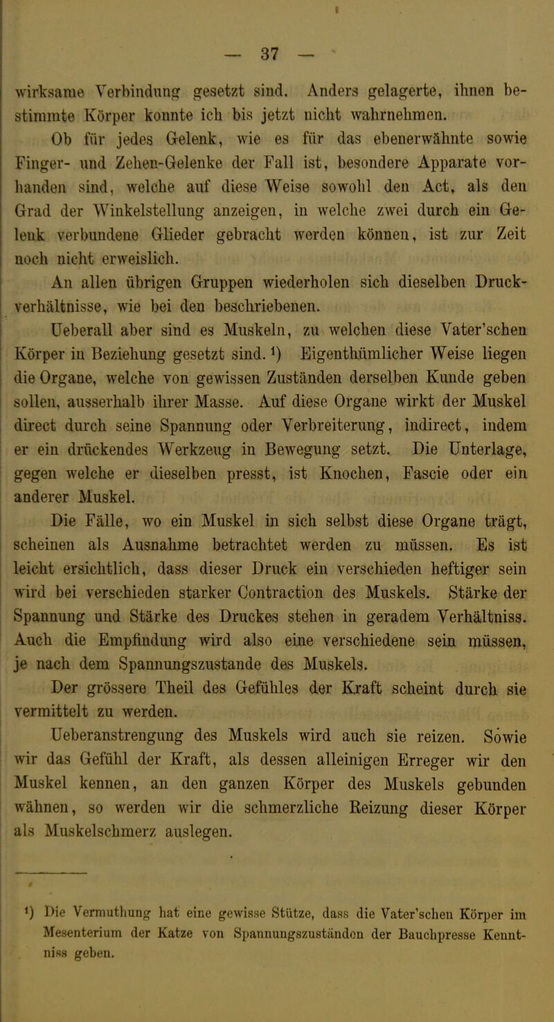 t _ 37 _ wirksame Verbindung gesetzt sind. Anders gelagerte, ihnen be- stimmte Körper konnte ich bis jetzt nicht wahrnehmen. Ob für jedes Gelenk, wie es für das ebenerwähnte sowie Finger- und Zehen-Gelenke der Fall ist, besondere Apparate vor- handen sind, welche auf diese Weise sowohl den Act, als den Grad der Winkelstellung anzeigen, in welche zwei durch ein Ge- lenk verbundene Glieder gebracht werden können, ist zur Zeit noch nicht erweislich. An allen übrigen Gruppen wiederholen sich dieselben Druck- verhältnisse, wie bei den beschriebenen. üeberall aber sind es Muskeln, zu welchen diese Vater’schen Körper in Beziehung gesetzt sind. Eigenthümlicher Weise liegen i die Organe, welche von gewissen Zuständen derselben Kunde geben ! sollen, ausserhalb ihrer Masse. Auf diese Organe wirkt der Muskel direct durch seine Spannung oder Verbreiterung, indirect, indem er ein drückendes Werkzeug in Bewegung setzt. Die Unterlage, gegen welche er dieselben presst, ist Knochen, Fascie oder ein anderer Muskel. Die Fälle, wo ein Muskel in sich selbst diese Organe trägt, I scheinen als Ausnahme betrachtet werden zu müssen. Es ist leicht ersichtlich, dass dieser Druck ein verschieden heftiger sein wird bei verschieden starker Contraction des Muskels. Stärke der Spannung und Stärke des Druckes stehen in geradem Verhältniss. Auch die Empfindung wird also eine verschiedene sein müssen, je nach dem Spannungszustande des Muskels. Der grössere Theil des Gefühles der Kraft scheint durch sie vermittelt zu werden. Ueberanstrengung des Muskels wird auch sie reizen. Sowie wir das Gefühl der Kraft, als dessen alleinigen Erreger wir den Muskel kennen, an den ganzen Körper des Muskels gebunden wähnen, so werden wir die schmerzliche Reizung dieser Körper als Muskelschmerz auslegen. 1) Die Vemiuthung hat eine gewisse Stütze, dass die Vater’schen Körper im Mesenterium der Katze von Spannungszuständen der Bauchpresse Kennt- niss geben.