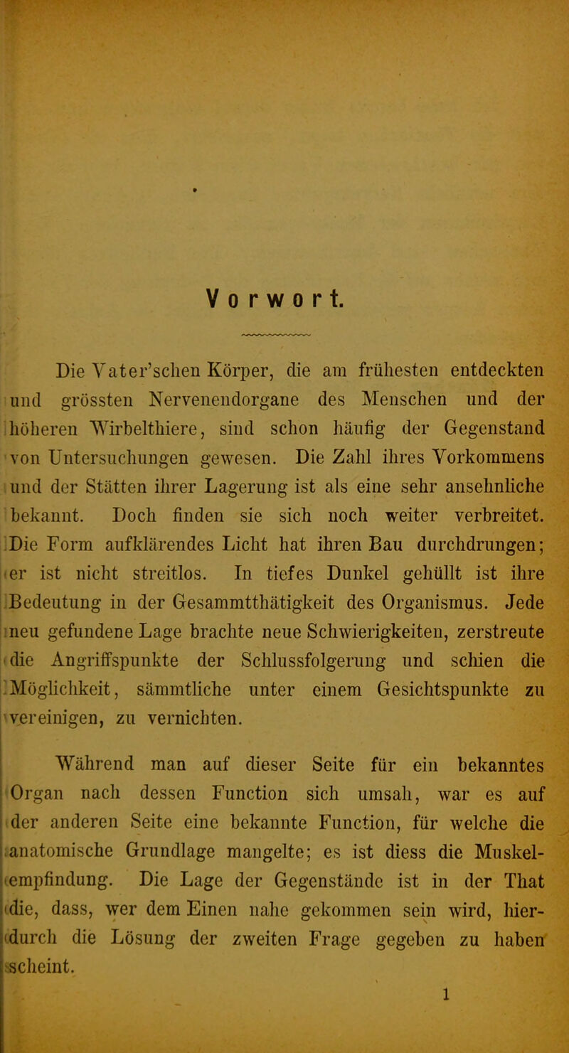 Vorwort. Die Yater'sclien Körper, die am frühesten entdeckten und grössten Nervenendorgane des Menschen und der jhöheren Wirbelthiere, sind schon häufig der Gegenstand ■von Untersuchungen gewesen. Die Zahl ihres Vorkommens und der Stätten ihrer Lagerung ist als eine sehr ansehnhche bekannt. Doch finden sie sich noch weiter verbreitet. jjDie Form aufklärendes Licht hat ihren Bau durchdrungen; i»er ist nicht streitlos. In tiefes Dunkel gehüllt ist ihre ^Bedeutung in der Gesammtthätigkeit des Organismus. Jede ineu gefundene Lage brachte neue Schwierigkeiten, zerstreute -die Angriffspunkte der Schlussfolgerung und schien die Möghchkeit, sämmtliche unter einem Gesichtspunkte zu ''vereinigen, zu vernichten. Während man auf dieser Seite für ein bekanntes 'Organ nach dessen Function sich umsah, war es auf der anderen Seite eine bekannte Function, für welche die ianatomische Grundlage mangelte; es ist diess die Muskel- (empfindung. Die Lage der Gegenstände ist in der That (die, dass, wer dem Einen nahe gekommen sein wird, hier- cdurch die Lösung der zweiten Frage gegeben zu haben sscheint.