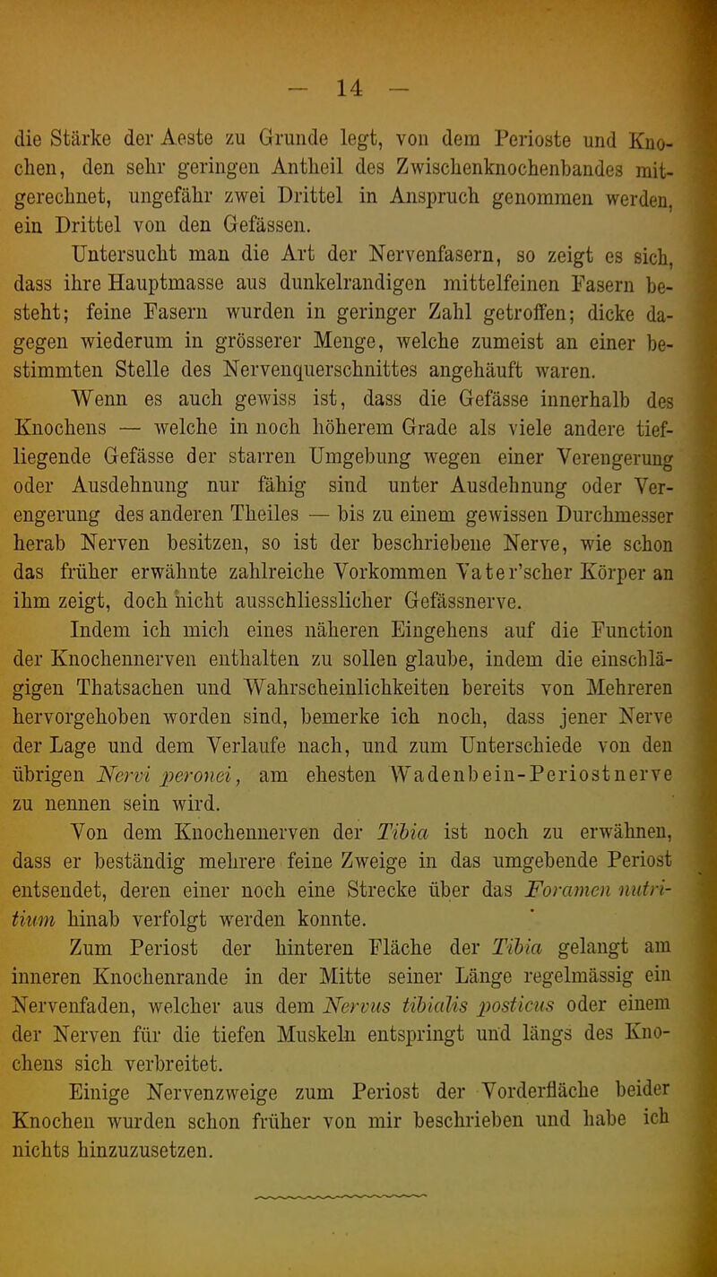 die Stärke der Aeste zu Grunde legt, von dem Perioste und Kno- chen, den sehr geringen Antheil des Zwischenknochenbandes mit- gerechnet, ungefähr zwei Drittel in Anspruch genommen werden, ein Drittel von den Gefässen. Untersucht man die Art der Nervenfasern, so zeigt es sich, dass ihre Hauptmasse aus dunkelrandigen mittelfeinen Fasern be- steht; feine Fasern wurden in geringer Zahl getroffen; dicke da- gegen wiederum in grösserer Menge, welche zumeist an einer be- stimmten Stelle des Nervenquerschnittes angehäuft waren. Wenn es auch gewiss ist, dass die Gefässe innerhalb des Knochens — welche in noch höherem Grade als viele andere tief- liegende Gefässe der starren Umgebung wegen einer Verengerung oder Ausdehnung nur fähig sind unter Ausdehnung oder Ver- engerung des anderen Theiles — bis zu einem gOAvissen Durchmesser herab Nerven besitzen, so ist der beschriebene Nerve, wie schon das früher erwähnte zahlreiche Vorkommen Vater'scher Körper an ihm zeigt, doch nicht ausschliesslicher Gefässnerve. Indem ich micli eines näheren Eingehens auf die Function der Knochennerven enthalten zu sollen glaube, indem die einschlä- gigen Thatsachen und Wahrscheinlichkeiten bereits von Mehreren hervorgehoben worden sind, bemerke ich noch, dass jener Nerve der Lage und dem Verlaufe nach, und zum Unterschiede von den übrigen Nervi peronei, am ehesten Wadenbeiu-Periostnerve zu nennen sein wird. Von dem Knochennerven der Tihia ist noch zu erwähnen, dass er beständig mehrere feine Zweige in das umgebende Periost entsendet, deren einer noch eine Strecke über das Foramen nufri- tiuin hinab verfolgt werden konnte. Zum Periost der hinteren Fläche der Tihia gelangt am inneren Knochenraude in der Mitte seiner Länge regelmässig ein Nervenfaden, welcher aus dem Nervus tihialis posticus oder einem der Nerven für die tiefen Muskeln entspringt und längs des Kno- chens sich verbreitet. Einige Nervenzweige zum Periost der Vorderfläche beider Knochen wurden schon früher von mir beschrieben und habe ich nichts hinzuzusetzen.