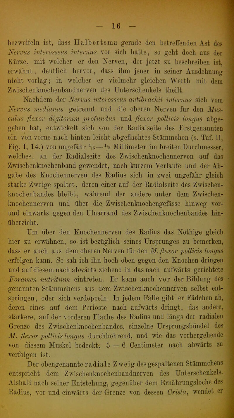 bezweifeln ist, dass Halbertsma gerade den betreffenden Ast des Nervus interosseus internus vor sich hatte, so geht doch aus der Kürze, mit welcher er den Nerven, der jetzt zu beschreiben ist, erwähnt, deutlich hervor, dass ihm jener in seiner Ausdehnung nicht vorlag; in welcher er vielmehr gleichen Werth mit dem Zwischenknochenbandnerven des Unterschenkels theilt. Nachdem der Nervus interosseus antihrachii internus sich vom Nervus medianus getrennt und die oberen Nerven für den Mus- culus flexor digitorum profundus und flexor polUcis longus abge- geben hat, entwickelt sich von der Radialseite des Erstgenannten ein von vorne nach hinten leicht abgeflachtes Stämmchen (s. Taf. IT, Fig. I, 14.) von ungefähr — ^2 Millimeter im breiten Durchmesser, welches, an der Eadialseite des Zwischenknochennerven auf das Zwischenknochenband gewendet, nach kurzem Verlaufe und der Ab- gabe des Knochennerven des Radius sich in zwei ungefähr gleich starke Zweige spaltet, deren einer auf der Radialseite des Zwischen- knochenbandes bleibt, während der andere unter dem Zwischen- knochennerven und über die Zwischenknochengefässe hinweg vor- und einwärts gegen den Ulnarrand des Zwischenknochenbandes hin- überzieht. Um über den Knochennerven des Radius das Nöthige gleich hier zu erwähnen, so ist bezüglich seines Ursprunges zu bemerken, dass er auch aus dem oberen Nerven für den M. flexor jJolUcis longus erfolgen kann. So sah ich ihn hoch oben gegen den Knochen dringen und auf diesem nach abwärts ziehend in das nach aufwärts gerichtete Foramen nutritium eintreten. Er kann auch vor der Bildung des genannten Stämmchens aus dem Zwischenknochennerven selbst ent- springen, oder sich verdoppeln. In jedem Falle gibt er Fädchen ab, deren eines auf dem Perioste nach aufwärts dringt, das andere, stärkere, auf der vorderen Fläche des Radius und längs der radialen Grenze des Zwischenknochenbandes, einzelne Ursprungsbündel des M. flexor pollicis longus durchbohrend, und wie das vorhergehende von diesem Muskel bedeckt', 5 — 6 Centimeter nach abwärts zu verfolgen ist. Der obengenannte radiale Zweig des gespaltenen Stämmchens entspricht dem Zwischenknochenbandnerven des Untersclienkels. Alsbald nach seiner Entstehung, gegenüber dem Ernährungsloche des Radius, vor und einwärts der Grenze von dessen Crista, wendet er