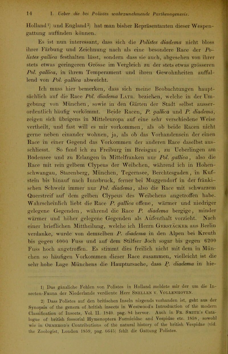Holland’) und England2) hat man bisher Repräsentanten dieser Wespen- \ gattung auffinden können. ? Es ist nun interessant, dass sich die Polistes diadema nicht bloss ! ihrer Färbung und Zeichnung nach als eine besondere Race der Po- ; listes gallica festhalten lässt, sondern dass sie auch, abgesehen von ihrer stets etwas geringeren Grösse im Vergleich /u der stets etwas grösseren Pol. gallica, in ihrem Temperament und ihren Gewohnheiten auffal- lend von Pol. gallica abweicht. Ich muss hier bemerken, dass sich meine Beobachtungen haupt- ; sächlich auf die Race Pol. diadema Latr. bezielren, welche in der Um- gebung von München, sowie in den Gärten der Stadt selbst ausser- ordentlich häufig vorkömmt. Beide Racen, P. gallica und P. diadema, ’ zeigen sich übrigens in Mitteleuropa auf eine sehr verschiedene Weise vertheilt, und fast will es mir Vorkommen, als ob beide Racen nicbt gerne neben einander wohnen, ja, als ob das Vorhandensein der einen Race in einer Gegend das Vorkommen der anderen Race daselbst aus- j schliesst. So fand ich zu Freiburg im Breisgau, zu Ueberlingen am j Bodensee und zu Erlangen in Mittelfranken nur Pol. gallica, also die | Race mit rein gelbem Clypeus der Weibchen, während ich in Hohen- j schwangau, Starenberg, München, Tegernsee, Berchtesgaden, in Kuf- I stein bis hinauf nach Innsbruck, ferner bei Müggendorf in der fränki- 1 sehen Schweiz immer nur Pol. diadema, also die Race mit schwarzem i Querstreif auf dem gelben Clypeus des Weibchens angetroffen habe. » Wahrscheinlich liebt die Race P. gallica offene, wärmer und niedriger gelegene Gegenden, Avährend die Race P. diadema bergige, minder wärmer und höher gelegene Gegenden als Aufenthalt vorzieht. Nach einer brieflichen Mittheilung, Avelche ich Herrn Gerstäckek aus Berlin \ verdanke, Avurde von demselben P. diade^na in den Alpen bei Kreuth j bis gegen 4000 Fuss und auf dem Stilfser Joch sogar bis gegen 6200 J Fuss hoch angetroffen. Es stimmt dies freilich nicht mit dem in Mün- V dien so häufigen Vorkommen dieser Race zusammen, vielleicht ist die » sehr hohe Lage Münchens die Hauptursache, dass P. diadema in hie- 1) Das gänzliche Fehlen von Foliste.s in Holland meldete mir der um die In- ^ secten-Fauna der Niederlande verdiente Herr Snellen v. Vollenuoven. J 2) Dass Polistes auf den britischen Inseln nirgends vorhanden ist, geht aus der Synopsis of the genera of british insects in Westwood's Introduction ol the modern Classification of Insects, Vol. II. 1S40. ])ag. S4 hervor. Auch in Fk. Smitus Cata- logue of british fossorial Hymenoptera Formicidae and Vespidae etc. 185S, sowohl wie in OuMEiiüü’s Contributions of the natural liistory of the british Vespidae (vid. the Zoologist, ].,ondon 1&51I, pag. b(>4.i) fehlt die Gattung Polistes.