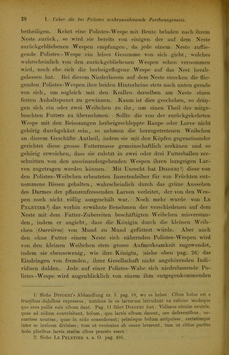 betlieiligeii. Kehrt eine Polistes-Wespe mit Heute beladen nach ihrem Neste zurück, so wird sie bereits von einigen der auf dem Neste zurückgebliebenen Wespen empfangen, da jede einem Neste zuflie- gende Polistes-Wespe ein leises (jesumme von sich giebt, welches wahrscheinlich von den zurückgebliebenen Wespen schon vernommen Avird, noch ehe sich die herbeigeflogene Wespe auf das Nest herab- gelassen hat. Hei diesem Niederlassen auf dem Neste strecken die flie-- genden Polistes-Wespen ihre beiden Hinterbeine stets nach unten gerade von sich, um sogleich mit den Krallen derselben am Neste einen festen Anhaitspunct zu gewinnen. Kaum ist dies geschehen, so drän- gen sich ein oder zwei Weibchen zu ihr, um einen Theil des mitge- brachten Futters zu übernehmen. Sollte die von der zurückgekehrten Wespe mit den Heisszangen herbeigeschleppte Raupe oder Larve nicht gehörig durchgekäut sein, so nehmen die herzugetretenen Weibchen an diesem Geschäfte Antheil, indem sie n^it den Köpfen gegeneinander gerichtet diese grosse Futterinasse gemeinschaftlich zerkäuen und so gehörig erweichen, dass sie zuletzt in zwei oder drei Futterballen zer- schnitten von den aiiseinandergehenden Wespen ihren hungrigen Lar- ven zugetragen werden können. Mit Unrecht hat Disderi diese von den Polistes-Weibchen erbeuteten Insectenleiber für von Früchten ent- nommene Hissen gehalten, wahrscheinlich durch das grüne Aussehen des Darmes der pflanzenfressenden Larven verleitet, der von den Wes- pen noch nicht völlig ausgeschält war. Noch mehr wurde von Le Peletier2) das vorhin erwähnte Henehmen der verschiedenen auf dem Neste mit dem Futter-Zubereiten beschäftigten Weibchen misverstan- den, indem er angiebt, dass die Königin durch die kleinen 'Weib- chen [Ou'orieres] von Mund zu Mund gefüttert Avürde. Aber auch den ohne Futter einem Neste sich nähernden Polistes-Wespen Avird von den kleinen Weibchen stets grosse Aufmerksamkeit zugewendet, indem sie ebensoAvenig, AAÜe ihre Königin, (siehe oben pag. 26) das Eindringen von fremden, ihrer Gesellschaft nicht angehörenden Indi- viduen dulden. Jede auf einer Polistes-Wabe sich niederlassende Po- listes-Wespe Avird augenblicklich von einem ihm entgegenkommenden 1) Siehe Disderi’s Abhandlung nr. 3. pag. 10, aa'o es heisst: Cibus bolus est e fructibus -dulcibus expressus, nutrices in os lar\'aruin intrudunt ea ratione modoque quo aves pullis suis cibum dant. Pag. 11 fährt Disdeui fort: Vidimus etenim neutris, quae ad nidura convolabant, bolum, quo larvis cibum darent, ore deferentibus, oc- currisse neutras, quae in nido consederant; ])rimisque bolum arripuisse, certatimque inter se invicem divisisse; tum ut venientes ab onere levai’ent, tum ut citius partito bolo pluribus larvis statim cibus praesto esset. 2) Siehe Le Peletiee a. a. 0. pag. 495. '