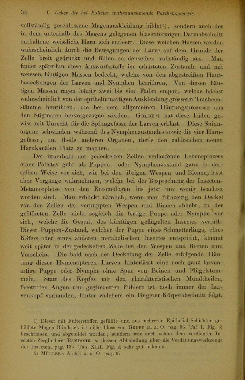 vollständig geschlossene Magenauskleidung bildet i), sondern auch der in dem unterhalb des Magens gelegenen blasenförmigen Dannabsclinitt enthaltene weissliche Harn sich entleert. Diese weichen Massen werden wahrscheinlich durch die Bewegungen der Larve auf dem Grunde der Zelle breit gedrückt und füllen so denselben vollständig aus. Man findet späterliin diese Auswurfsstolfe im erhärteten Zustande und mit weissen häutigen Massen bedeckt, welche von den abgestreiften Jlaut- bedeckungen der Larven und Nymphen herrühren. Von diesen häu- tigen Massen ragen häufig zwei bis vier Fäden empor, welche höchst wahrscheinlich von der epitheliumartigen Auskleidung grösserer Tracheen- stämme herrühren, die bei dem allgemeinen liäutungsprozesse aus den Stigmaten hervorgezogen werden. Grube 2) hat diese Fäden ge- wiss mit Unrecht für die Spinngefässe der Larven erklärt. Diese Spinn- organe schwinden während des Nymphenzustandes sowie die vier Ilaiai- gefässe, um theils anderen Organen, theils den zahlreichen neuen Harnkanälen Platz zu machen. Der innerhalb der gedeckelten Zellen verlaufende Lebensprozess einer Polistes geht als Puppen- oder Nymphenzustand ganz in der- selben Weise vor sich, wie bei den übrigen Wespen und Bienen, lässt aber Vorgänge wahrnehmen, welche bei der Besprechung der Insecten- Metamorphose von den Entomologen bis jetzt nur wenig beachtet worden sind. Man erblickt nämlich, wenn man frühzeitig den Deckel von den Zellen der veipuppten Wespen und Bienen abheht, in der geöffneten Zelle nicht sogleich die fertige Puppe oder Nymphe vor sich, welche die Gestalt des künftigen geflügelten Insectes verräth. Dieser Puppen-Zustand, welcher der Puppe eines Schmetterlings, eines Käfers oder eines anderen metabolischen Insectes entsjjricht, kömmt weit später in der gedeckelten Zelle hei den Wespen und Bienen zum Vorschein. Die bald nach der Deckelung der Zelle erfolgende Häu- tung dieser Hymenopteren - Larven hinterlässt eine noch ganz larven- artige Puppe oder Nymphe ohne Spur von Beinen und Flügelstum- meln. Statt des Kopfes mit den charakteristischen Älundtheilen, facettirten Augen und gegliederten Fühlern ist noch immer der Tair- venkopf vorhanden, hinter welchem ein längerer Körperahschnitt folgt. 1) Dieser mit Futterstoffen gefüllte und aus mehreren Epithelial-Schichten ge- bildete Magen-Blindsack ist nicht bloss von Grube (a. a. O. jing. 50. Taf. 1. Fig. 0) beschrieben und abgebildet worden, sondern war aucli schon dem verdienten Tn- sccten-Zergliederer R.amdoiir (s. dessen Abhandlung über die Verdauungswerkzeuge der Insecten, pag. lOIi. Tal). XIII. Fig. 2) sehr gut bekannt. 2) Möi.ler’s Archiv a. a. O. pag. 07.