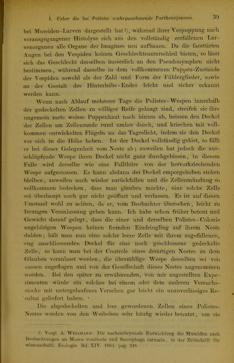 bei Musciclen-Larven durgestellt hat i), während ihrer Verpuppung nach vorausgegangencr Histolyse sich aus den vollständig zerfallenen Lar- venorganen alle Organe der Imagines neu aufbauen. Da die facettirten Augen bei den Vespiden keinen Geschlechtsunterschied hieten^ so lässt sich das Geschlecht derselben äusserlich an den Pseudonymphen nicht bestimmen, während dasselbe in dem vollkommenen Puppen-Zustande der Vespiden sowohl als der Zahl und Form der Fühlerglieder, sowie an der Gestalt des Hinterleibs - Endes leicht und sicher erkannt werden kann. Wenn nach Ablauf mehrerer Tage die Polistes-Wespen innerhalb der gedeckelten Zellen zu völliger Reife gelangt sind, streifen sie ihre ungemein zarte weisse Puppenhaut nach hinten ab, heissen den Deckel der Zellen am Zellenrande nind umher durch, und kriechen mit voll- kommen entAvickelten Flügeln an das Tageslicht, indem sie den Deckel vor sich in die Höhe heben. Ist der Deckel vollständig gelöst, so fällt er bei dieser Gelegenheit vom Neste ab; zuweilen hat jedoch die aus- schlüpfende Wespe ihren Deckel nicht ganz durchgebissen, in diesem Falle Avird derselbe wie eine FaUthüre von der hervorkriechenden Wespe aufgestossen. Es kann alsdann der Deckel emporgehoben stehen bleiben, zuaveilen auch AAÜeder zumckfallen und die Zellenmündung so vollkommen bedecken, dass man gläuben möchte, eine solche Zelle sei überhaupt noch gar nicht geölfnet und verlassen. Es ist auf diesen Umstand Avohl zu achten, da er, Amm Beobachter übersehen, leicht zu Irrungen Veranlassung geben kann. Ich habe schon früher betont und Gewicht darauf gelegt, dass die einer und derselben Polistes - Colonie angehörigen Wespen keinen fremden Einch’ingling auf ihrem Neste dulden; hält man nun eine solche leere Zelle mit ihrem zugefallenen, eng anschliessenden Deckel für eine noch geschlossene gedeckelte Zelle, so kann man bei der Controle eines derartigen Nestes zu dem Glauben veranlasst werden, die überzählige Wespe desselben sei von aussen zugeflogen und von der Gesellschaft dieses Nestes angenommen Avorden. Bei den später zu erwähnenden, A^ön mir angestellten Expe- nmenten AAÜirde ein solches bei einem oder dem anderen Versuchs- stocke mit untergelaufenes Versehen gar leicht ein unzuverlässiges Rc- 'sultat geliefert haben. ' Die abgedeckelton iind leer geAvordenen Zellen eines Polistes- Nestes Averden von den Weibchen sehr häufig wieder benutzt, um sie I) Verf?l. A. Wktsmann ; Die nachemliryonale Fntwiclihnif!: der Musciden nach Heoliachtungen an Mimca voniitoria un<l Sarcopha^a carnaria, in der Zeitschrift für