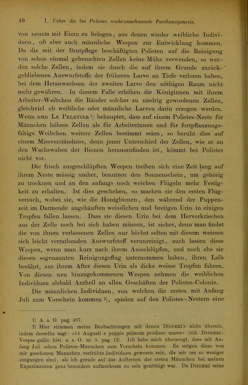 von neuem mit Eiern zu belegen, aus denen wieder weibliche Indivi- duen, oft aber auch männliche Wespen zur Entwicklung kommen. Da die mit der Brutpflege beschäftigten Polisten auf die Reinigung von schon einmal gebrauchten Zellen keine Mühe verwenden, so wer- den solche Zellen, indem sie durch die auf ihrem Grunde zurück- * gebliebenen Auswurfstoffe der früheren Larve an Tiefe verloren haben, bei dem Heranwachsen der zweiten Larve den nöthigen Raum nicht mehr gewähren. In diesem Falle erhöhen die Königinnen mit ihrem Arbeiter-Weibchen die Ränder solcher zu niedrig gewordenen Zellen, gleichviel ob weibliche oder männliche Larven darin erzogen werden. Wenn nun Le PeletierI) behauptet, dass auf einem Polistes-Neste für Männchen höhere Zellen als für Arbeiterinnen und für fortpflanzungs- fähige Weibchen weitere Zellen bestimmt seien, so beruht dies auf einem Missverständniss, denn jener Unterschied der Zellen, wie er an den Wachswaben der Bienen herauszufinden ist, kömmt bei Polistes nicht vor. Die frisch ausgeschlüpften Wespen treiben sich eine Zeit lang auf ihrem Neste müssig umher, benutzen den Sonnenschein, tun gehörig zu trocknen und an den anfangs noch weichen Flügeln mehr Festig- keit zu erhalten. Ist dies geschehen, so machen sie den ersten Flug- versuch, wobei sie, wie die Honigbienen, den während der Puppen- zeit im Darmende angehäuften weisslichen und breiigen Urin in einigen Tropfen fallen lassen. Dass sie diesen Urin bei dem Hervorkriechen aus der Zelle noch bei sich haben müssen, ist sicher, denn man findet die von ihnen verlassenen Zellen nur höchst selten mit diesem weissen sich leicht verrathenden Auswurfstoff verunreinigt, auch lassen diese Wespen, wenn man kurz nach ihrem Ausschlüpfen, und noch ehe sie diesen sogenannten Reinigimgsflug unternommen haben, ihren Leib berührt, aus ihrem After diesen Urin als dicke weisse Tropfen fahren. Von diesen neu hinzugekommenen Wespen nehmen die weiblichen Individuen alsbald Antheil an allen Geschäften der Polistes-Colonie. Die männlichen Individuen, von welchen die ersten mit Anfang Juli zum Vorschein kommen 2), spielen auf den Polistes-Nestern eine 1) A. a. O. pag. 497. 2) Hier stimmen meine Beobachtungen mit denen DisDERl’s nicht überein, indem derselbe sagt; «14 Augusti e puppis primum prodiere mares« (vid. IJlSDERi; Vespae gallic. hist. a. a. O. nr. 3. pag. 12). Ich habe mich überzeugt, dass mit An- fang Juli schon Polistes-Männchen zum Vorschein kommen. Es mögen diese von mir gesehenen Männchen verfrühte Individuen gewesen sein, die mir um so weniger entgangen sind, als ich gerade auf das Auftreten der ersten Männchen bei meinen Experimenten’ ganz besonders aufmerksam zu sein genöthigt war. Da Disderi seine