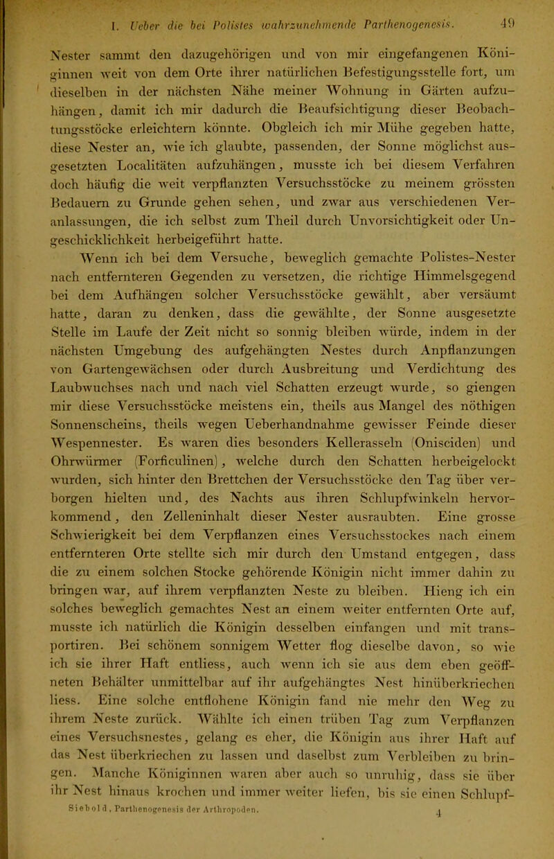 Nester sammt den dazugehörigen und von mir eingefangenen Köni- ginnen -weit von dem Orte ihrer natürlichen Eefestigungsstelle fort, um ' dieselben in der nächsten Nähe meiner Wohnung in Gärten aufzu- hängen, damit ich mir dadurch die Beaufsichtigung dieser Beobach- tungsstöcke erleichtern könnte. Obgleich ich mir Mühe gegeben hatte, diese Nester an, wie ich glaubte, passenden, der Sonne möglichst aus- gesetzten Localitäten aufzuhängen, musste ich bei diesem Verfahren doch häufig die Aveit verpflanzten Versuchsstöcke zu meinem grössten Bedauern zu Grunde gehen sehen, und ZAvar aus verschiedenen Ver- anlassungen, die ich selbst zum Theil durch Unvorsichtigkeit oder Un- geschicklichkeit herbeigeführt hatte. Wenn ich bei dem Versuche, beiveglich gemachte Polistes-Nester nach entfernteren Gegenden zu versetzen, die richtige Himmelsgegend bei dem Aufhängen solcher Versuchsstöcke geivählt, aber versäumt hatte, daran zu denken, dass die geivählte, der Sonne ausgesetzte Stelle im Laufe der Zeit nicht so sonnig bleiben würde, indem in der nächsten Umgebung des aufgehängten Nestes durch Anpflanzungen von Gartengewächsen oder durch Ausbreitung und Verdichtung des Laubwuchses nach und nach viel Schatten erzeugt wurde, so giengen mir diese Versuchsstöcke meistens ein, theils aus Mangel des nöthigen Sonnenscheins, theils wegen Ueberhandnahme gewisser Feinde dieser Wespennester. Es Avaren dies besonders Kellerasseln (Onisciden) und Ohrwürmer (Forficulinen), Avelche durch den Schatten herbeigelockt Avurden, sich hinter den Brettchen der Versuchsstöcke den Tag über A^er- borgen hielten und, des Nachts aus ihren SchlupfAvinkeln hervor- kommend , den Zelleninhalt dieser Nester ausraubten. Eine grosse SchAvierigkeit bei dem Verpflanzen eines Versuchsstockes nach einem entfernteren Orte stellte sich mir durch den Umstand entgegen, dass die zu einem solchen Stocke gehörende Königin nicht immer dahin zu bringen Avar, auf ihrem verpflanzten Neste zu bleiben. Hieng ich ein solches beAveglich gemachtes Nest an einem Aveiter entfernten Orte auf, musste ich natürlich die Königin desselben einfangen und mit trans- portiren. Bei schönem sonnigem Wetter flog dieselbe davon, so Avic ich sie ihrer Haft entliess, auch Avenn ich sie aus dem eben geöff- neten Behälter unmittelbar auf ihr aufgehängtes Nest hinüberkriechen Hess. Eine solche entflohene Königin fand nie mehr den Weg zu ihrem Neste zurück. Wählte ich einen trüben Tag zum Verpflanzen eines Versuchsnestes, gelang es eher, die Königin aus ihrer Haft auf das Nest überkriechen zu lassen und daselbst zum Verbleiben zu brin- gen. Manche Königinnen Avaren aber auch so unruhig, dass sie über ihr Nest hinaus krochen und immer Aveiter liefen, bis sie einen Schlupf- Sieliolil, Partlienogenesis der Artliropoden. i