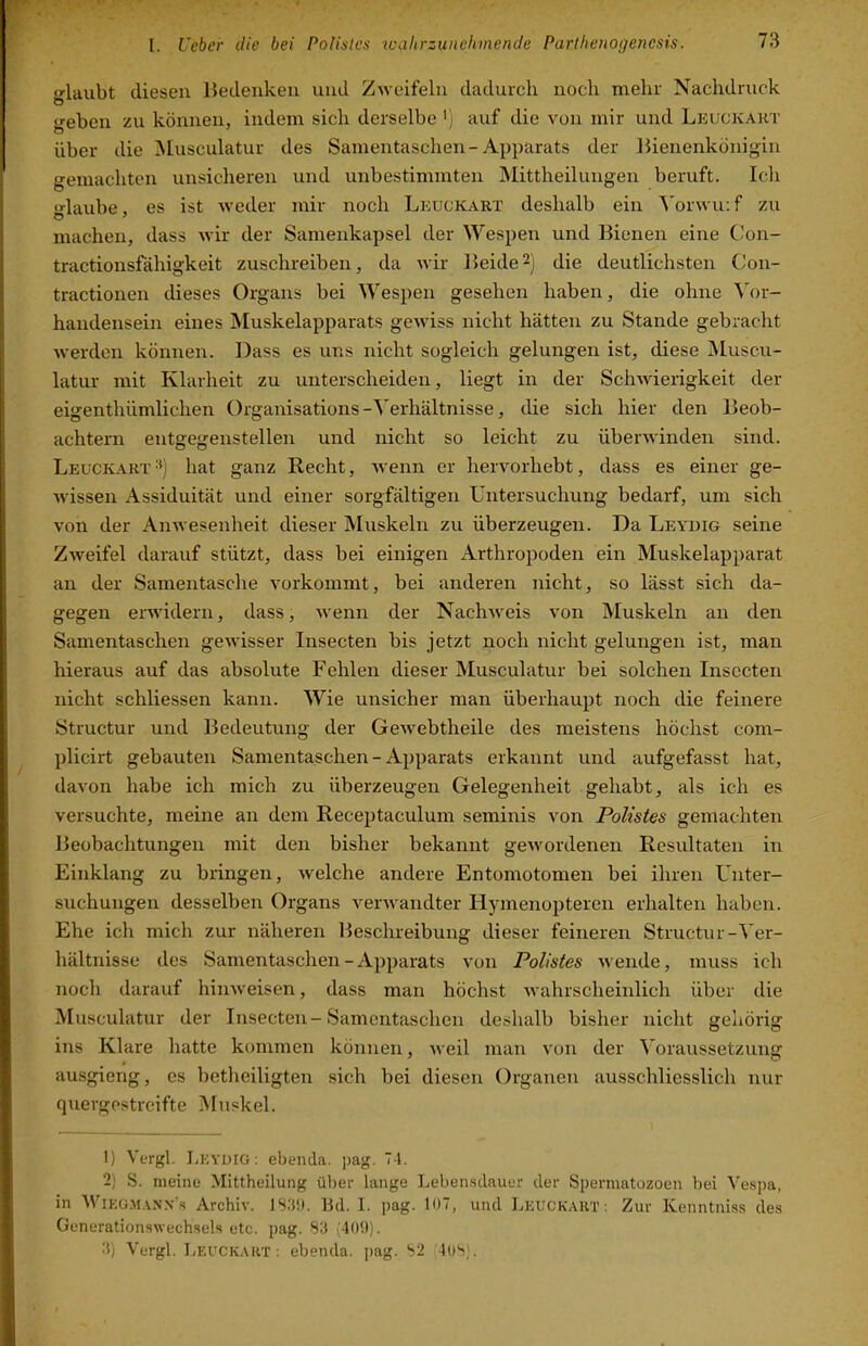 laubt diesen Bedenken und Zweifeln dadurch noch mehr Nachdruck o geben zu können, indem sich derselbe ') auf die von mir und Leuckart über die Musculatur des Samentaschen-Apparats der Bienenkönigin gemachten unsicheren und unbestimmten Mittheilungen beruft. Ich •rlaube. es ist weder mir noch Leuckart deshalb ein Yorwuif zu machen, dass wir der Samenkapsel der \Yespen und Bienen eine C’on- tractionsfähigkeit zuschreiben, da wir Beide2) die deutlichsten Con- tractionen dieses Organs bei Wespen gesehen haben, die ohne ^k>r- handensein eines Muskelapparats gewiss nicht hätten zu Stande gebracht werden können. Dass es uns nicht sogleich gelungen ist, diese Muscu- latur mit Klarheit zu unterscheiden, liegt in der Schwierigkeit der eigenthiimlichen Organisations-Yerhältnisse, die sich hier den Beob- achtern entgegenstellen und nicht so leicht zu überwinden sind. Leuckart '‘) hat ganz Recht, wenn er hervorhebt, dass es einer ge- wissen Assiduität und einer sorgfältigen Untersuchung bedarf, um sich von der Anwesenheit dieser Muskeln zu überzeugen. Da Leydig seine Zweifel darauf stützt, dass bei einigen Arthropoden ein Muskelapparat an der Samentasche vorkommt, bei anderen nicht, so lässt sich da- gegen erwidern, dass, Avenn der Nach^veis von Muskeln an den Samentaschen gCAvisser Insecten bis jetzt noch nicht gelungen ist, man hieraus auf das absolute Fehlen dieser Musculatur bei solchen Insecten nicht schliessen kann. Wie unsicher man überhaupt noch die feinere Structur und Bedeutung der GcAvebtheile des meistens höchst com- plicirt gebauten Samentaschen - Apparats erkannt und aufgefasst hat, davon habe ich mich zu überzeugen Gelegenheit gehabt, als ich es versuchte, meine an dem Receptaculum seminis von Polistes gemachten Beobachtungen mit den bisher bekannt geAvordenen Resultaten in Einklang zu bringen, Avelche andere Entomotomen bei ihren Unter- suchungen desselben Organs veiAvandter Hymenopteren erhalten haben. Ehe ich mich zur näheren Beschreibung dieser feineren Structur-Yer- hältnisse des Samentaschen-Apparats von Polistes Avende, muss ich noch darauf hiiiAveisen, dass man höchst Avahrscheinlich über die Musculatur der Insecten-Samentaschen deshalb bisher nicht gehörig ins Klare hatte kommen können, Aveil man von der ^oraussetzung ausgieng, es hetheiligten sich bei diesen Organen ausschliesslich nur quergestreifte iNIuskel. 1) Vergl. LkyüiG; ebenda. ])ag. 71. 2) S. meine Mittheilung über lange Leben.sdauer der Spermatozoen bei Vespa, in Wieo.ai.vxn's Archiv. 1S3Ü. Hd. I. pag. 107, und Leuckart: Zur Kenntniss des GenerationsAvechsels etc. pag. S3 (400). .'$) Vergl. Leuckart; ebenda, pag. S2 lOS).