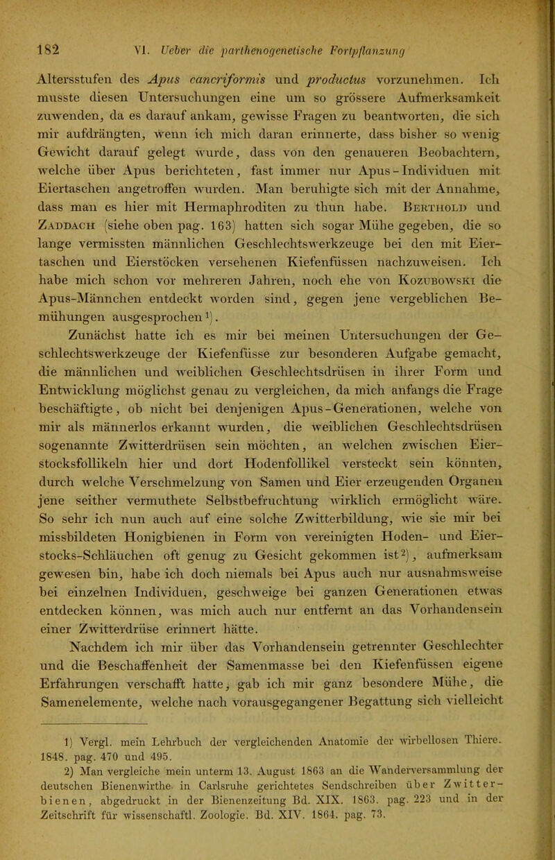 Altersstufen des Apiis cancriformis und productus vorzunelimen. Ich musste diesen Untersuchungen eine um so grössere Aufmerksamkeit zuAvenden, da es darauf ankam^ gCAvisse Fragen zu beantAvorten, die sich mir aufdrängten, Avenn ich mich daran erinnerte, dass bisher so AA'enig GeAAÜcht darauf gelegt AA'urde, dass von den genaueren Beobachtern, Avelche über Apus berichteten, fast immer nur Apus-Indi\'iduen mit Eiertaschen angetroffen Avurden. Man beruhigte sich mit der Annahme, dass man es hier mit Hermaphroditen zu thun habe. Berthold und Zaddach (siehe oben pag. 163) hatten sich sogar Mühe gegeben, die so lange vermissten männlichen GeschlechtsAverkzeuge bei den mit Eier- taschen und Eierstöcken versehenen Kiefenfüssen nachzuAveisen. Ich habe mich schon vor mehreren Jahren, noch ehe von Kozuboavski die Apus-Männchen entdeckt Avorden sind, gegen jene vergeblichen Be- mühungen ausgesprochen i). Zunächst hatte ich es mir bei meinen Untersuchungen der Ge- schlechtsAverkzeuge der Kiefenfüsse zur besonderen Aufgabe gemacht, die männlichen und Aveiblichen Geschlechtsdrüsen in ihrer Form und EntAvicklung möglichst genau zu vergleichen, da mich anfangs die Frage beschäftigte, ob nicht bei denjenigen Apus - Generationen, Avelche von mir als männerlos erkannt Avurden, die Aveiblichen Geschlechtsdrüsen sogenannte ZAvitterdrüsen sein möchten, an Avelchen zAvischen Eier- stocksfollikeln hier und dort Hodenfollikel versteckt sein könnten, durch Avelche Verschmelzung von Samen und Eier erzeugenden Organen jene seither vermuthete Selbstbefrnchtung Avirklich ermöglicht Aväre. So sehr ich nun anch auf eine solche ZAvitterbildung, A\de sie mir bei missbildeten Honigbienen in Form von vereinigten Hoden- und Eier- stocks-Scliläuchen oft genug zu Gesicht gekommen ist 2), aufmerksam geAN'esen bin, habe ich doch niemals bei Apus auch nur ausnahmsAveise bei einzelnen Individuen, gescliAveige bei ganzen Generationen etAvas entdecken können, Avas mich auch nur entfernt an das Vorhandensein einer ZAvitterdrüse erinnert hätte. Nachdem ich mir über das Vorhandensein getrennter Geschlechter und die Beschaffenheit der Samenmasse bei den Kiefenfüssen eigene Erfahrungen verschafft hatte, gab ich mir ganz besondere Mühe, die Samenelemente, Avelche nach vorausgegangener Begattung sich vielleicht 1) Vergl. mein Lehi'buch der vergleichenden Anatomie der AA’irbellosen Thiere. 1848. pag. 470 und 495. 2) Man vergleiche mein unterm 13. August 1863 an die Wanderversammlung der deutschen Bienenwirthe- in Carlsruhe gerichtetes Sendschreiben über Zavitter- bienen, abgedruckt in der Bienenzeitung Bd. XIX. 1863. pag. 223 und in der Zeitschrift für Avissenschaftl. Zoologie. Bd. XIV. 1864. pag. 73.