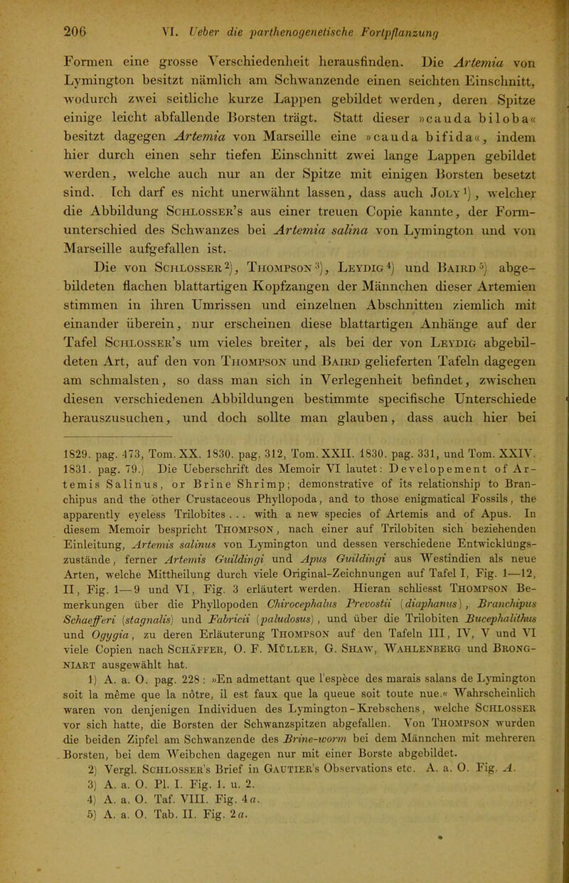 Formen eine grosse Verschiedenheit herausfinden. Die Artemia von Lymington besitzt nämlich am Schwanzende einen seichten Einschnitt, wodurch zwei seitliche kurze Lappen gebildet werden, deren Spitze einige leicht abfallende Borsten trägt. Statt dieser »cauda biloba« besitzt dagegen Artemia von Marseille eine »cauda bifida«, indem hier durch einen sehr tiefen Einschnitt zwei lange Lappen gebildet werden, Avelche auch nur an der Spitze mit einigen Borsten besetzt sind. Ich darf es nicht unerwähnt lassen, dass auch Joly'), welcher die Abbildung Schlosser’s aus einer treuen Copie kannte, der Form- unterschied des Schwanzes bei Artemia salina von Lymington und von Marseille au%efallen ist. Die von Schlosser 2), Thompson ^), Leydig^) und Baird^) abge- bildeten flachen blattartigen Kopfzangen der Männchen dieser Artemien stimmen in ihren Umrissen und einzelnen Abschnitten ziemlich mit einander überein, nur erscheinen diese blattartigen Anhänge auf der Tafel Scm.ossER’s um vieles breiter, als bei der von Leydig abgebil- deten Art, auf den von Thompson und Baird gelieferten Tafeln dagegen am schmälsten, so dass man sich in Verlegenheit befindet, zwischen diesen verschiedenen Abbildungen bestimmte specifische Unterschiede herauszusuchen, und doch sollte man glauben, dass auch hier bei 1829. pag. 473, Tom. XX. 1830. pag. 312, Tom. XXII. 1830. pag. 331, und Tom. XXIV. 1831. pag. 79.) Die Ueberschrift de,s Memoir VI lautet: Developement of Ar- temis Salinus, or Brine Shrimp; demonstrative of its relationship to Bran- chipus and the other Crustaceous Phyllopoda, and to those enigmatical Fossils, the apparently eyeless Trilobites . . . with a new species of Artemis and of Apus. In diesem Memoir bespricht Thompson, nach einer auf Trilobiten sich beziehenden Einleitung, Artemis salinus von Lymington und dessen verschiedene Entwicklüngs- zustände, ferner Artemis Guildingi und Apus Guildingi aus Westindien als neue Arten, welche Mittheilung durch viele Original-Zeichnungen auf Tafel I, Fig. 1—12, II, Fig. 1—9 und VI, Fig. 3 erläutert werden. Hieran schhesst Thompson Be- merkungen über die Phyllopoden Chirocephalus Prevostii (diaphanus), Branchipus Schaefferi [stagnalis) und Fabricii (paludosus), und über die Trilobiten BucepJuilithus und Ogygia, zu deren Erläuterung Thompson auf den Tafeln III, IV, V und VI viele Copien nach Schäffeii, 0. F. Müller, G. Shaw, W.ahlenberg und Brong- NIART ausgewählt hat. 1) A. a. O. pag. 228 ; «En admettant que l’espece des marais salans de Lymington soit la mßme que la notre, il est faux que la queue soit toute nue.« Wahrscheinlich waren von denjenigen Individuen des Lymington - Krebschens, welche Schlosser vor sich hatte, die Borsten der Schwanzspitzen abgefallen. Von Thompson wurden die beiden Zipfel am Schwanzende des Brine-worm bei dem Männchen mit mehreren Borsten, bei dem Weibchen dagegen nur mit einer Borste abgebildet. 2) Vergl. Schlossers Brief in Gautier's Observations etc. A. a. 0. Fig. A. 3) A. a. 0. PI. I. Fig. 1. u. 2. 4) A. a. O. Taf. VIII. Fig. 4«.