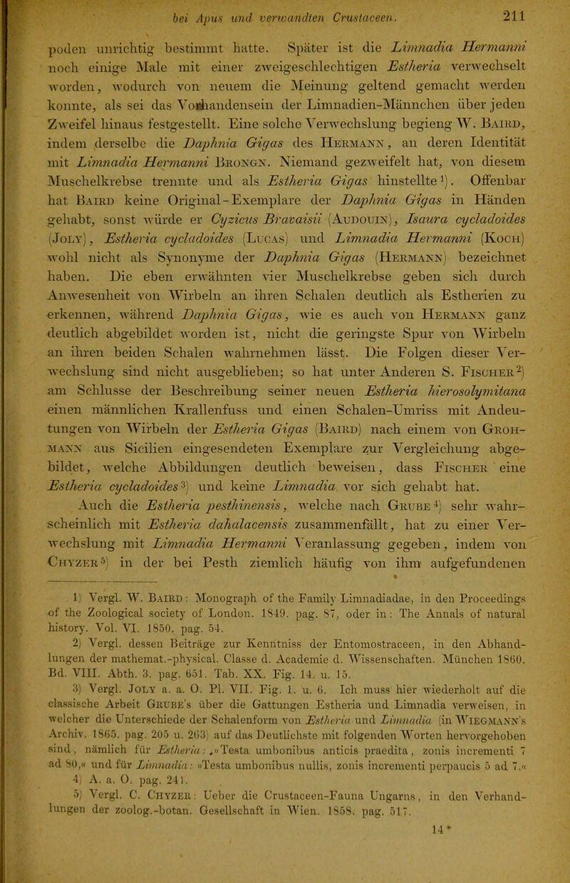 poilen unrichtig bestimmt hatte. Später ist die Limnadia Hermanni noch einige Male mit einer zweigeschlechtigen Estheria verwechselt worden, wodurch von neuem die Meinung geltend gemacht werden konnte, als sei das Voriiandensein der Limnadien-Männchen über jeden Zweifel hinaus festgestellt. Eine solche Verwechslung begieng W. Baird, indem derselbe die JDaphnia Giyas des Hermann , an deren Identität mit Limnadia Hermanni BrüNGN. Niemand gezweifelt hat, von diesem Muschelkrebse trennte und als Estheria Gigas hinstellte'). Offenbar hat Baird keine Original-Exemplare der Daphnia Gigas in Händen gehabt, sonst würde er Cyzicus Bravaisii (Audüuin), Isaura cycladoides (Joly), Estheria cycladoides (Lucas) und Limnadia Hermanni (Kocu) wohl nicht als Synonyme der Daphnia Gigas (Hermann) bezeichnet haben. Die eben erwähnten vier Muschelkrebse geben sich durch AuAvesenheit von Wirbeln an ihren Schalen deutlich als Estherien zu erkennen, während Daphnia Gigas, Avie es auch A'on Hermann ganz deutlich abgebildet Avorden ist, nicht die geringste Spur von Wirbeln an ihren beiden Schalen Avahrnehmen lässt. Die Folgen dieser Ver- Avechslung sind nicht ausgeblieben; so hat unter Anderen S. Fischer am Schlüsse der Beschreibung seiner neuen Estheria hierosolymitana einen männlichen Krallenfuss und einen Schälen-Umriss mit Andeu- tungen Aon Wirbeln der Estheria Gigas (Baird) nach einem A'^on Groh- MANN aus Sicilien eingesendeten Exemplare zur Vergleichung abge- bildet , Aveiche Abbildungen deutlich bcAveisen, dass Fischer eine Estheria cycladoides^) und keine Limnadia vor sich gehabt hat. Auch die Estheria pesthinensis, Avelche nach Grube-i) sehr Avahr- scheinlich mit Estheria dahalacensis zusammenfällt, hat zu einer Ver- Avechslung mit Limnadia Hermanni V eranlassung gegeben, indem A^on ChyzerS) in der bei Pesth ziemlich häufig A’on ihm aufgefundenen • 1) Vergl. W. Baird: Monograph of the Family Limnadiadae, in den Proceedings of the Zoological society of London. 1849. pag. 87, oder ln: The Annals of natural history. Vol. VI. 1850. pag. 54. 2) Vergl. dessen Beiträge zur Kenntniss der Entomostraceen, in den Abhand- lungen der mathemat.-physical. Classe d. Academie d. MTssenschaften. München 1800. Bd. VIII. Abth. 3. pag. 651. Tab. XX. Fig. 14. u. 15. 3) Vergl. Joly a. a. 0. PI. VII. Fig. 1. u. 6. Ich muss hier A\'iederholt auf die classische Arbeit Grube's über die Gattungen Estheria und Limnadia A'enveisen, in welcher die Unterschiede der Schalenform von Estheria und Limnadia (in Wiegmanxs .\rchiv. 1865. pag. 205 u. 263) auf das Deutlichste mit folgenden Worten hervorgehoben sind, nämlich für Estheria: .»'Venia umbonibus anticis praedita, zonis incrementi 7 ad 80,« und für Limnadia: »Testa umbonibus nullis, zonis incrementi perpaucis 5 ad 7.« 4) A. a. O. pag. 241. 5) Vergl. C. Chyzer: Ueber die Crustaceen-Fauna Ungarns, in den Verhand- lungen der zoolog.-botan. Gesellschaft in Wien. 1858. pag. 517. 14“