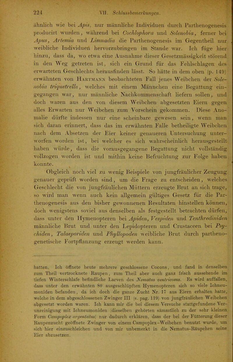 y 224 VII. Schlussbemerkungen. ähnlich wie bei uipis, nur männliche Individuen durch Parthenogenesis producirt wurden, Avährend bei Coclüopliora und Solenohia, ferner bei Apus, Artemia und Limnadia die Parthenogenesis im Gegentheil nur weibliche Individuell hervorzubringen im Stande war. Ich füge hier hinzu, dass da, wo etwa eine Ausnahme dieser Gesetzmässigkeit störend in den Weg getreten ist, sich ein Grund für das Fehlschlagen des erwarteten Geschlechts hefausfinden lässt. So hätte in dem oben (p. 149) erwähnten von HartmaivN beobachteten Fall jenes Weibchen der Sole- nohia iriquetrella, welches mit einem ^Männchen eine Begattung ein- gegangen war, nur männliche Nachkommenschaft liefern sollen, und doch waren aus den von diesem Weibchen abgesetzten Eiern gegen alles Envarten nur Weibchen zum Vorschein gekommen. Diese Ano- malie dürfte indessen nur eine scheinbare gewesen sein, wenn man sich daran erinnert, dass das im erwähnten Falle betheiligte Weibchen nach dem Absetzen der Eier keiner genaueren Untersuchung unter- worfen Avorden ist, bei Avelcher es sich Avahrscheinlich herausgestellt haben Avürde, dass die vorausgegangene Begattung nicht A'ollständig Amllzogen Avorden ist und mithin keine Befruchtung zur Folge haben konnte. I Obgleich noch AÜel zu Avenig Beispiele von jungfräulicher Zeugung genauer geprüft Avorden sind, um die Frage zu entscheiden, Avelches Geschlecht die von jungfräulichen Müttern erzeugte Brut an sich trage, so Avird man Avenn auch kein allgemein gültiges Gesetz für die Par- thenogenesis aus den bisher geAvonnenen Hesultaten hinstellen können, doch Avenigstens soviel aus denselben als festgestellt betrachten dürfen, dass unter den Hymenopteren bei Apiden, Vespiden und Tenihrediniden männliche Brut und unter den Lepidopteren und Crustaceen bei Psy- chiden, Talaeporiden und Pliyllopoden aa eibliche Brut durch partheno- genetische Fortpflanzung erzeugt Averden kann. hatten. Ich öffnete heute mehrere geschlossene Cocons, und fand in denselben zum Theil vertrocknete Raupen, zum Theil aber auch ganz frisch aussehende im tiefen Winterschlafe befindUche Larven des Nematus ventricosus. Es Avird auffallen, dass unter den erwähnten 80 ausgeschlüpften Hymenopteren sich so Adele Ichneu- moniden befanden, da ich doch die ganze Zucht Nr. 17 aus Eiern erhalten hatte, Avelche in dem abgeschlossenen ZAvinger III (s. pag. 119) von jungfräxdichen Weibchen abgesetzt worden waren. Ich kann mir die bei diesem Versuche stattgefundene Ver- unreinigung mit Ichneumoniden (dieselben gehörten sämmtlich zu der sehr kleinen Form Canipoplex argentatus) nur dadurch erklären, dass der bei der Fütterung dieser Raupenzucht geöffnete ZAvinger von einem Campoplex-Weibchen benutzt Avurde, um sich hier einzuschleichen und A'on mir unbemerkt in die Nematus-Räupchen seine Eier abzusetzen.