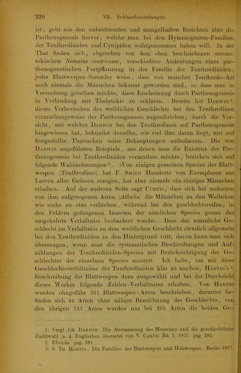 ist, gellt aus den unbestimmten und mangelhaften Berichten über die ]?*avthenogenesis hervor, welche man bei den Hymenopteren-Familien der Tenthrediniden und Cynipiden wahrgenommen haben will. In der That finden sich, abgesehen von dem oben beschriebenen arreno- tokischen Nemaius ventricosus, verschiedene Andeutungen einer par- thenogenetischen Fortpflanzung in der Familie der Tenthrediniden; jeder Blattwespen-Sammler weiss, dass von mancher Tenthredo-Art noch niemals die Männchen bekannt geivorden sind, so dass man in Versuchung gerathen möchte, diese Erscheinung durch Parthenogenesis in i^erbindung mit Thelytokie zu erklären. Bereits hat Dakwix ' dieses Vorherrschen des weiblichen Geschlechts bei den Tenthredinen vermuthungsweise der Parthenogenesis zugeschrieben; durch die ^'ür- sicht, mit welcher Darwin bei den Tenthredinen auf Parthenogenesis hiiigewiesen hat, bekundet derselbe, wie viel ihm daran liegt, nur auf festgestellte Thatsachen seine Behauptungen aufzubauen. Die von Darwin angeführten Beispiele, aus denen man die Existenz der Par- thenogenesis bei Tenthrediniden vermuthen möchte, beziehen sich auf folgende Wahrnehmungen . »Von einigen gemeinen Species der Blatt- wespen [Tejithredmae] hat F. Smith Hunderte von Exemplaren aus Larven aller Grössen erzogen, hat aber niemals ein einziges Männchen erhalten. Auf der anderen Seite sagt Curtis, dass sich bei mehreren von ihm aufgezogenen Arten [Athalid] die Männchen zu den Weibchen wie sechs zu eins verhielten, während bei den geschlechtsreifen, in den Feldern gefangenen Insecten der nämlichen Species genau das umgekehrte •Verhältniss beobachtet wurde«. Dass das männliche Ge- schlecht im 'N'erhältniss zu dem weiblichen Geschlecht ziemlich allgemein bei den Tenthrediniden in den ITintergrund tritt, davon kann man sich überzeugen, wenn man die systematischen Beschreibungen und Auf- zählungen der Tenthrediniden-Species mit Berücksichtigung der Ge- schlechter der einzelnen Species mustert. Ich habe, um mir diese Geschlechts Verhältnisse der Tenthrediniden klar zu machen, Hartig’s'*) Beschreibung der Blattwespen dazu ausgewählt und bei der Durchsicht dieses Werkes folgende Zahlen-Verhältnisse erhalten, ^*on Hartig wurden ohngefähr 381 Blattwespen - Arten beschrieben, darunter be- finden sich 40 Arten ohne nähere Bezeichnung des Geschlechts, von den übrigen 341 Arten wurden nur bei 205 Arten die beiden Ge- \ 1) Vergl. Ch. Darwin: Die Abstammung des Menschen und die geschlechtliche Zuchtwahl (a. d. Englischen übersetzt von V. CaRUS) Bd. I. 1871. pag. 282. 2) Ebenda, pag. 281. 3) S. Tu. ILvrtig: Die Familien der Blattwe.speu und Holzwespen. Berlin 1837.