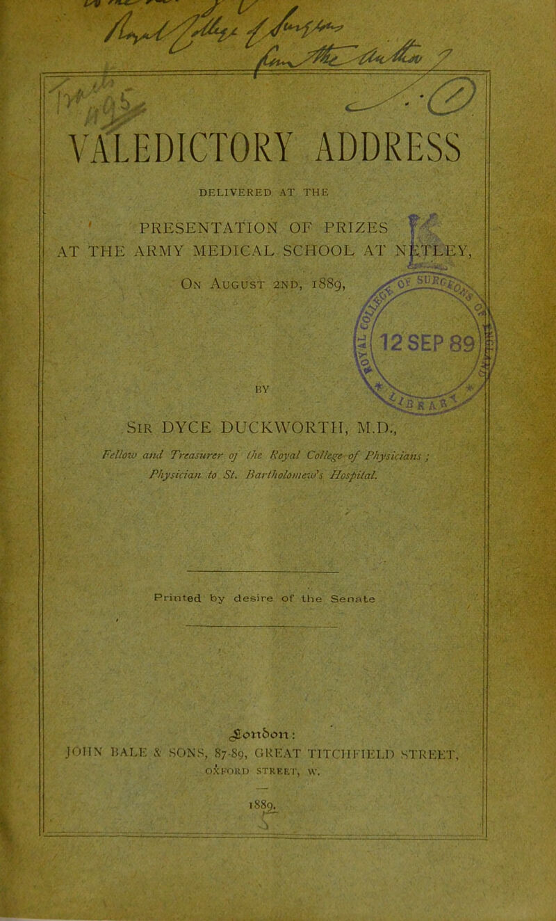 VALEDICTORY ADDRESS [ DELIVER l-r> AT 111 I', j PRESENTATION OF PRIZES ' \ \\ AT THE ARMY MEDICAL SCHOOL AT >j|iTLEY, On August 2Nn, i8Sg, SEP 89)| Sir DYCE DUCKWORTH, M.D., Frlioio and Treasurer oj Ihe Royal College of Physkiam Physician to St. Bartholomew''s Hosfital. Printed by desire of Ihe Senole <4Iortbon: J'jHN bam .% <ONS, 87-89, GREAT TITCHFIELD STRKI OXKORI) STKF.F.r, W. 1880.