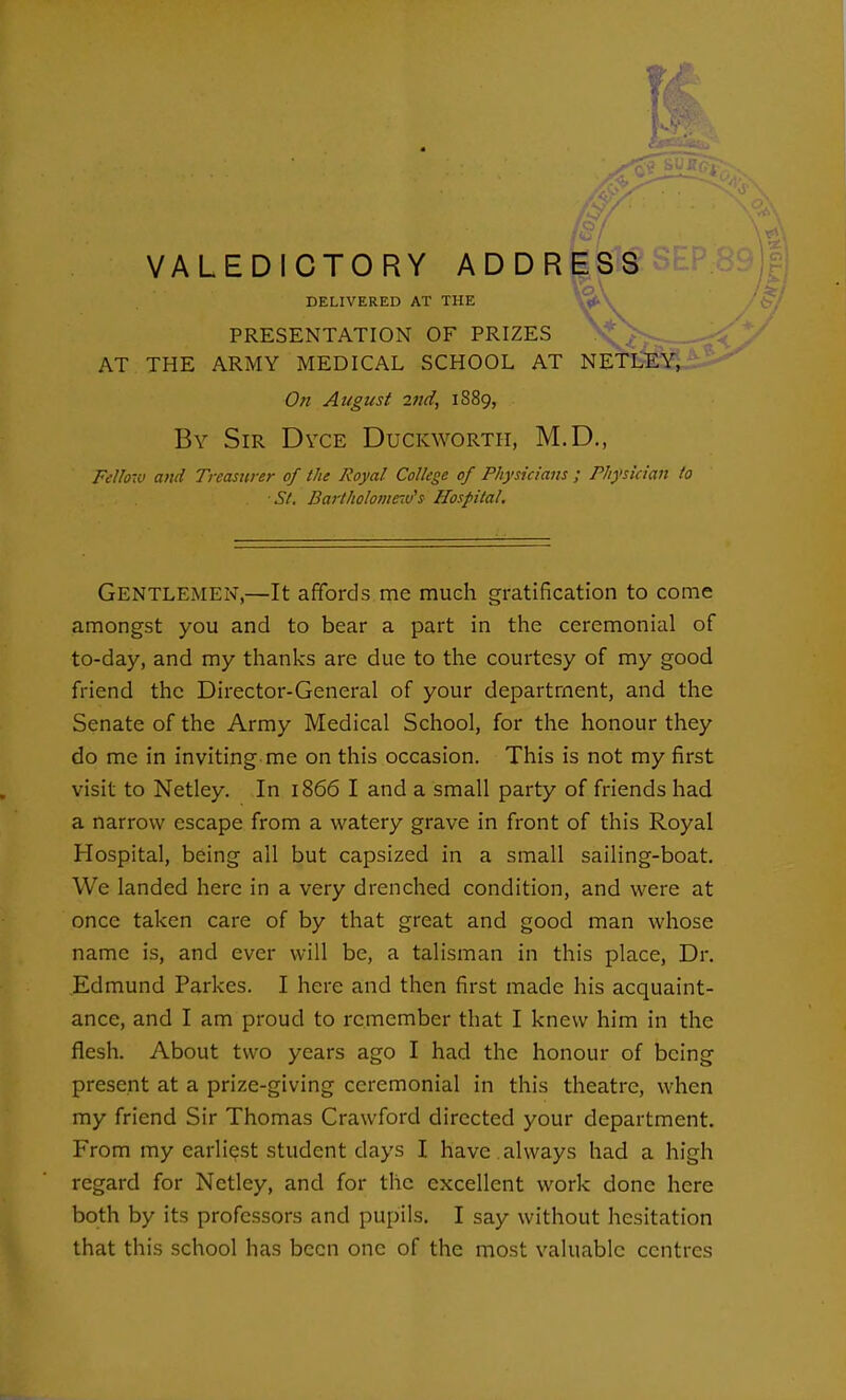 /-7 „. VALEDICTORY ADDRESS DELIVERED AT THE PRESENTATION OF PRIZES AT THE ARMY MEDICAL SCHOOL AT NETLEY, On August 211(1, 1889, By Sir Dvce Duckworth, M.D., Felh-iU and Treasurer of the Royal College of Physicians ; Physician to ■St. Bartholoniew's Hospital. Gentlemen,—It affords me much gratification to come amongst you and to bear a part in the ceremonial of to-day, and my thanks are due to the courtesy of my good friend the Director-General of your department, and the Senate of the Army Medical School, for the honour they do me in inviting me on this occasion. This is not my first visit to Netley. In 1866 I and a small party of friends had a narrow escape from a watery grave in front of this Royal Hospital, being all but capsized in a small sailing-boat. We landed here in a very drenched condition, and were at once taken care of by that great and good man whose name is, and ever will be, a talisman in this place. Dr. Edmund Parkes. I here and then first made his acquaint- ance, and I am proud to remember that I knew him in the flesh. About two years ago I had the honour of being present at a prize-giving ceremonial in this theatre, when my friend Sir Thomas Crawford directed your department. From my earliest student days I have , always had a high regard for Netley, and for the excellent work done here both by its professors and pupils. I say without hesitation that this school has been one of the most valuable centres