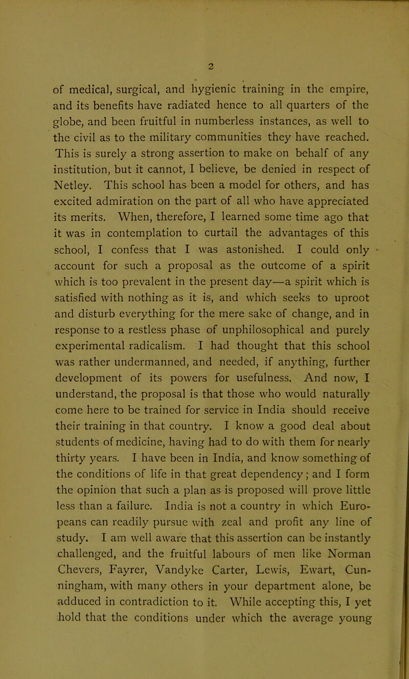 of medical, surgical, and hygienic training in the empire, and its benefits have radiated hence to all quarters of the globe, and been fruitful in numberless instances, as well to the civil as to the military communities they have reached. This is surely a strong assertion to make on behalf of any institution, but it cannot, I believe, be denied in respect of Netley. This school has been a model for others, and has excited admiration on the part of all who have appreciated its merits. When, therefore, I learned some time ago that it was in contemplation to curtail the advantages of this school, I confess that I was astonished. I could only account for such a proposal as the outcome of a spirit which is too prevalent in the present day—a spirit which is satisfied with nothing as it is, and which seeks to uproot and disturb everything for the mere sake of change, and in response to a restless phase of unphilosophical and purely experimental radicalism. I had thought that this school was rather undermanned, and needed, if anything, further development of its powers for usefulness. And now, I understand, the proposal is that those who would naturally come here to be trained for service in India should receive their training in that country. I know a good deal about students of medicine, having had to do with them for nearly thirty years. I have been in India, and know something of the conditions of life in that great dependency; and I form the opinion that such a plan as is proposed will prove little less than a failure. India is not a country in which Euro- peans can readily pursue with zeal and profit any line of study. I am well aware that this assertion can be instantly challenged, and the fruitful labours of men like Norman Chevers, Fayrer, Vandyke Carter, Lewis, Ewart, Cun- ningham, with many others in your department alone, be adduced in contradiction to it. While accepting this, I yet hold that the conditions under which the average young