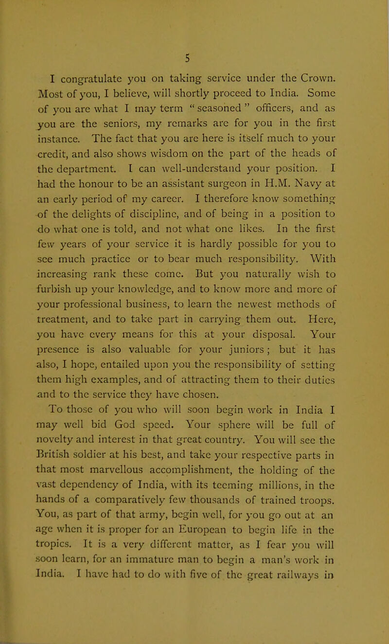 I congratulate you on taking service under the Crown. Most of you, I believe, will shortly proceed to India. Some of you are what I may term  seasoned  officers, and as you are the seniors, my remarks arc for you in the first instance. The fact that you are here is itself much to your credit, and also shows wisdom on the part of the heads of the department. I can well-understand your position. I had the honour to be an assistant surgeon in H.M. Navy at an early period of my career. I therefore know something •of the delights of discipline, and of being in a position to do what one is told, and not what one likes. In the first few years of your service it is hardly possible for you to see much practice or to bear much responsibility. With increasing rank these come. But you naturally wish to furbish up your knowledge, and to know more and more of your professional business, to learn the newest methods of treatment, and to take part in carrying them out. Here, you have every means for this at your disposal. Your presence is also valuable for your juniors; but it has also, I hope, entailed upon you the responsibility of setting them high examples, and of attracting them to their duties and to the service they have chosen. To those of you who will soon begin work in India I may well bid God speed. Your sphere will be full of novelty and interest in that great country. You will see the British soldier at his best, and take your respective parts in that most marvellous accomplishment, the holding of the vast dependency of India, with its teeming millions, in the hands of a comparatively few thousands of trained troops. You, as part of that army, begin well, for you go out at an age when it is proper for an European to begin life in the tropics. It is a very different matter, as I fear you will .soon learn, for an immature man to begin a man's work in India. I have had to do with five of the great railways in