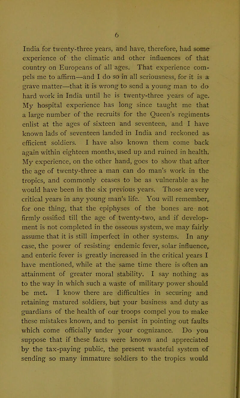 India for twenty-three years, and have, therefore, had some experience of the climatic and other influences of that country on Europeans of all ages. That experience com- pels me to affirm—and I do so in all seriousness, for it is a grave matter—that it is wrong to send a young man to do hard work in India until he is twenty-three years of age. My hospital experience has long since taught me that a large number of the recruits for the Queen's regiments enlist at the ages of sixteen and seventeen, and I have known lads of seventeen landed in India and reckoned as- efficient soldiers. I have also known them come back again within eighteen months, used up and ruined in health. My experience, on the other hand, goes to show that after the age of twenty-three a man can do man's work in the tropics, and commonly ceases to be as vulnerable as he would have been in the six previous years. Those are very critical years in any young man's life. You will remember,, for one thing, that the epiphyses of the bones are not firmly ossified till the age of twenty-two, and if develop- ment is not completed in the osseous system, we may fairly assume that it is still imperfect in other systems. In any case, the power of resisting endemic fever, solar influence^ and enteric fever is greatly increased in the critical years I hav-e mentioned, v/hile at the same time there is often an attainment of greater moral stability, I say nothing as to the way in which such a waste of military power should be met. I know there are difficulties in securing and retaining matured soldiers, but your business and duty as guardians of the health of our troops compel you to make these mistakes known, and to persist in pointing out faults which come officially under your cognizance. Do you suppose that if these facts were known and appreciated by the tax-paying public, the present wasteful system of sending so many immature soldiers to the tropics would