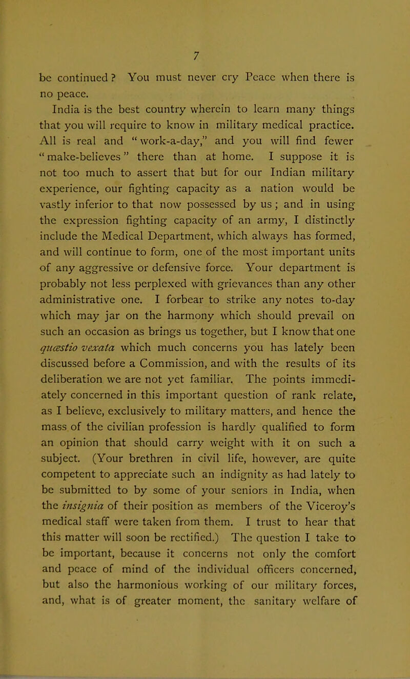 be continued ? You must never cry Peace when there is no peace. India is the best country wherein to learn many things that you will require to know in military medical practice. All is real and  work-a-day, and you will find fewer  make-believes there than at home. I suppose it is not too much to assert that but for our Indian military experience, our fighting capacity as a nation would be vastly inferior to that now possessed by us ; and in using the expression fighting capacity of an army, I distinctly include the Medical Department, which always has formed, and will continue to form, one of the most important units of any aggressive or defensive force. Your department is probably not less perplexed with grievances than any other administrative one. I forbear to strike any notes to-day which may jar on the harmony which should prevail on such an occasion as brings us together, but I know that one qiicEStio vexata which much concerns you has lately been discussed before a Commission, and with the results of its deliberation we are not yet familiar. The points immedi- ately concerned in this important question of rank relate, as I believe, exclusively to military matters, and hence the mass of the civilian profession is hai'dly qualified to form an opinion that should carry weight with it on such a subject. (Your brethren in civil life, however, are quite competent to appreciate such an indignity as had lately to be submitted to by some of your seniors in India, when the insignia of their position as members of the Viceroy's medical staff were taken from them. I trust to hear that this matter will soon be rectified.) The question I take to be important, because it concerns not only the comfort and peace of mind of the individual officers concerned, but also the harmonious working of our military forces, and, what is of greater moment, the sanitary welfare of